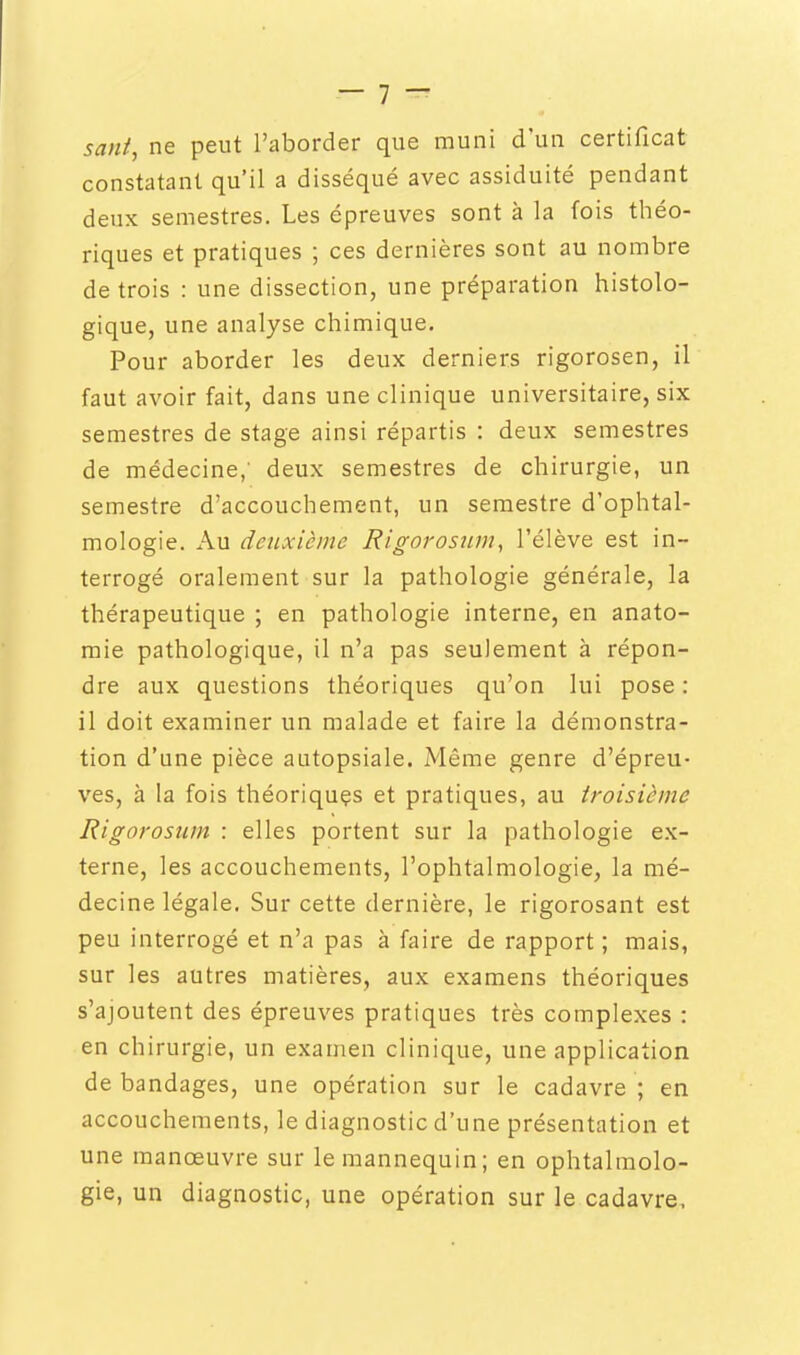 sant, ne peut l'aborder que muni d'un certificat constatant qu'il a disséqué avec assiduité pendant deux semestres. Les épreuves sont à la fois théo- riques et pratiques ; ces dernières sont au nombre de trois : une dissection, une préparation histolo- gique, une analyse chimique. Pour aborder les deux derniers rigorosen, il faut avoir fait, dans une clinique universitaire, six semestres de stage ainsi répartis : deux semestres de médecine,' deux semestres de chirurgie, un semestre d'accouchement, un semestre d'ophtal- mologie. Au deuxième Rigorosjun, l'élève est in- terrogé oralement sur la pathologie générale, la thérapeutique ; en pathologie interne, en anato- raie pathologique, il n'a pas seulement à répon- dre aux questions théoriques qu'on lui pose: il doit examiner un malade et faire la démonstra- tion d'une pièce autopsiale. Même genre d'épreu- ves, à la fois théoriquçs et pratiques, au troisième Rigorosum : elles portent sur la pathologie ex- terne, les accouchements, l'ophtalmologie, la mé- decine légale. Sur cette dernière, le rigorosant est peu interrogé et n'a pas à faire de rapport ; mais, sur les autres matières, aux examens théoriques s'ajoutent des épreuves pratiques très complexes : en chirurgie, un examen clinique, une application de bandages, une opération sur le cadavre ; en accouchements, le diagnostic d'une présentation et une manœuvre sur le mannequin; en ophtalmolo- gie, un diagnostic, une opération sur le cadavre.