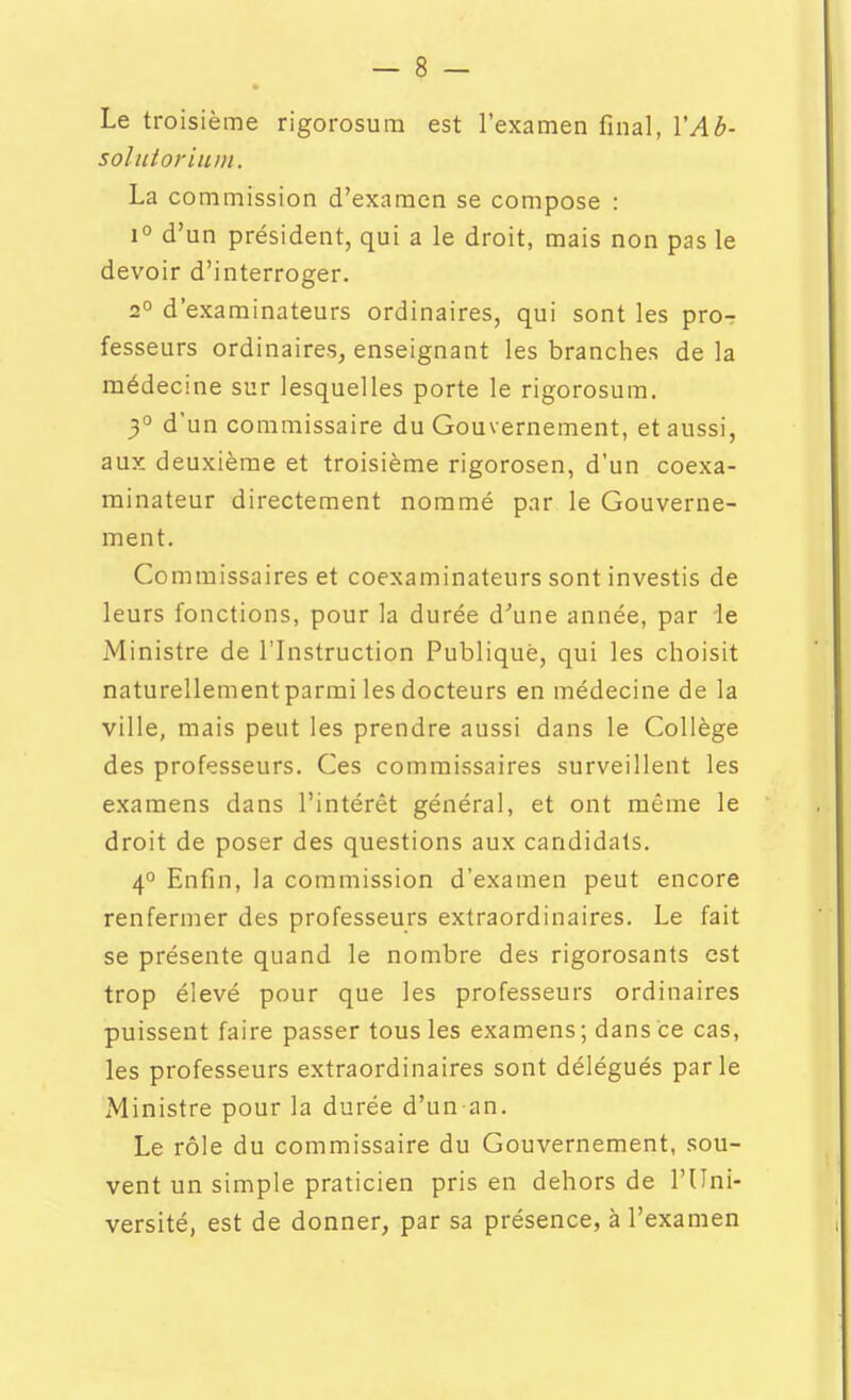 Le troisième rigorosum est l'examen final, YAb- solutoritim. La commission d'examen se compose : 1° d'un président, qui a le droit, mais non pas le devoir d'interroger. 2° d'examinateurs ordinaires, qui sont les pro-r fesseurs ordinaires, enseignant les branches de la médecine sur lesquelles porte le rigorosum. 3° d'un commissaire du Gouvernement, et aussi, aux deuxième et troisième rigorosen, d'un coexa- minateur directement nommé par le Gouverne- ment. Commissaires et coexaminateurs sont investis de leurs fonctions, pour la durée d''une année, par de Ministre de l'Instruction Publique, qui les choisit naturellement parmi les docteurs en médecine de la ville, mais peut les prendre aussi dans le Collège des professeurs. Ces commissaires surveillent les examens dans l'intérêt général, et ont même le droit de poser des questions aux candidats. 4° Enfin, la commission d'examen peut encore renfermer des professeurs extraordinaires. Le fait se présente quand le nombre des rigorosants est trop élevé pour que les professeurs ordinaires puissent faire passer tous les examens; dans ce cas, les professeurs extraordinaires sont délégués parle Ministre pour la durée d'un an. Le rôle du commissaire du Gouvernement, sou- vent un simple praticien pris en dehors de l'Uni- versité, est de donner, par sa présence, à l'examen