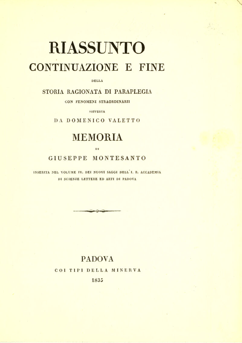 RIASSUNTO CONTINUAZIONE E FINE DELL A STOMA RAGIONATA DI PARAPLEGIA CON FENOMENI STRAORDINARII SOFFERTA DA DOMENICO VALETTO MEMORIA UI GIUSEPPE MONTESANTO INSERITA NEL VOLUME IV. DEI NUOVI SAGGI DELL' I. R. ACCADEMIA DI SCIENZE LETTERE ED ARTI DI PADOVA PADOVA COI TIPI DEL LA MINERVA 1835