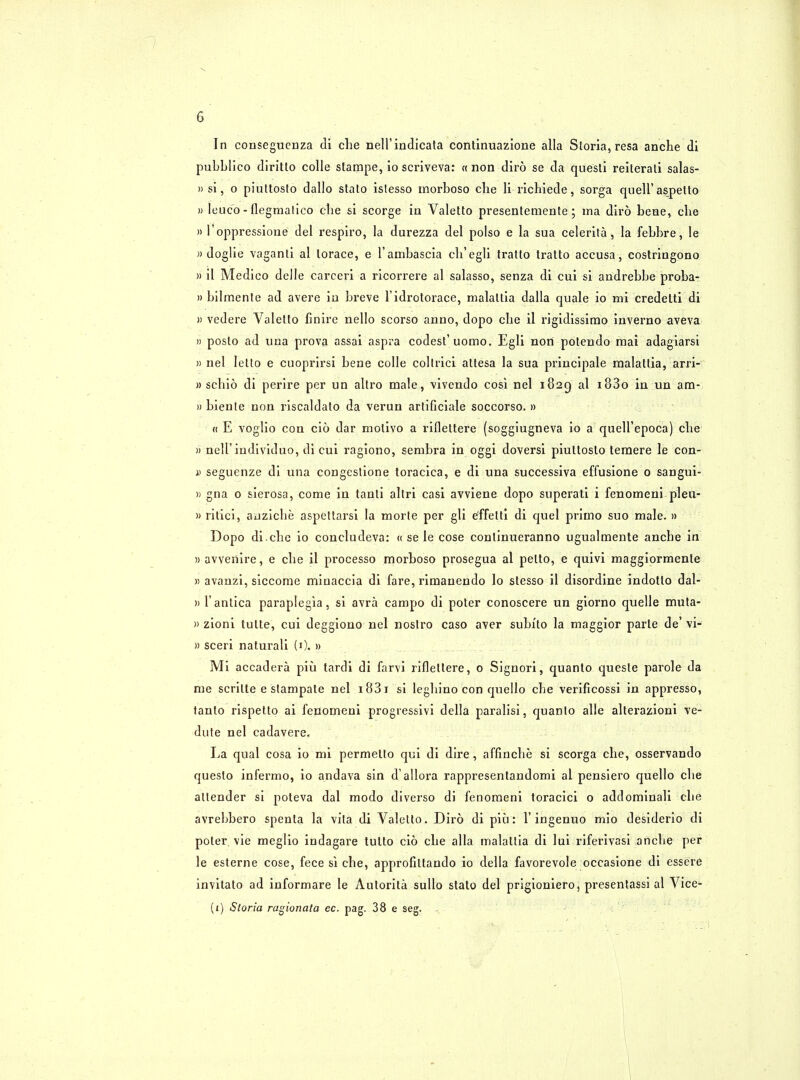 In consegucnza di che nell'indicata continuazione alia Storia, resa anche di pubblico diritto colle stampe, io scriveva: « non diro se da questi reiterati salas- » si, o piuttosto dallo stato islesso morboso clie li richiede, sorga quell' aspetto » leuco - flegmatico die si scorge in Valetto presentemente; ma diro bene, clie » l'oppressione del respiro, la durezza del polso e la sua celerita, la febbre, le » doglie vaganti al lorace, e l'ambascia cb'egli tratto tratto accusa, costringono » il Medico delle carceri a ricorrere al salasso, senza di cui si andrebbe proba- » bilmente ad avere iu breve l'idrotorace, malattia dalla quale io mi credelti di » vedere Valetto finire nello scorso anno, dopo che il rigidissirao inverno aveva » posto ad una prova assai aspra codest'uomo. Egli nori polendo raai adagiarsi » nel letto e cuoprirsi bene colle coltrici attesa la sua principale malattia, arri- » schio di perire per un altro male, vivendo cosi nel 1829 al i83o in un am- » bienle non riscaldato da verun arlificiale soccorso. » « E voglio con cio dar molivo a riflettere (soggiugneva io a quell'epoca) clie » nell'individuo, di cui ragiono, sembra in oggi doversi piuttosto temere le con- is seguenze di una congestione toracica, e di una successiva effusione 0 sangui- » gna 0 sierosa, come in tanti altri casi avviene dopo superati i fenomeni pleu- )> ritici, auziche aspettarsi la morte per gli effeltl di quel primo suo male. » Dopo di.che io concludeva: « se le cose conlinueranno ugualmente anche in » avvenire, e che il processo morboso prosegua al petto, e quivi maggiormente » avanzi, siccome minaccia di fare, rimanendo lo stesso il disordine indotto dal- » l'antica paraplegia, si avra campo di poter conoscere un giorno quelle muta- » zioni tulte, cui deggiono nel nostro caso aver subito la maggior parte de' vi- » sceri naturali (1). » Mi accadera piu tardi di farvi riflettere, 0 Signori, quanto quesle parole da me scrilte e stampate nel i83i si leghino con quello che verificossi in appresso, tanto rispetto ai fenomeni progressivi della paralisi, quanto alle alterazioni ve- dute nel cadavere. La qual cosa io mi permetto qui di dire, affinche si scorga che, osservando queslo infermo, io andava sin d'allora rappresentandomi al pensiero quello che allender si poteva dal modo diverso di fenomeni toracici o addominali che avrebbero spenta la vita di Valetto. Diro di piu: 1'ingenuo mio desiderio di poter vie meglio indagare tulto cio che alia malattia di lui riferivasi anche per le esterne cose, fece si che, approfittando io della favorevole occasione di essere invitato ad informare le x\utorita sullo stato del prigioniero, presentassi al Vice-