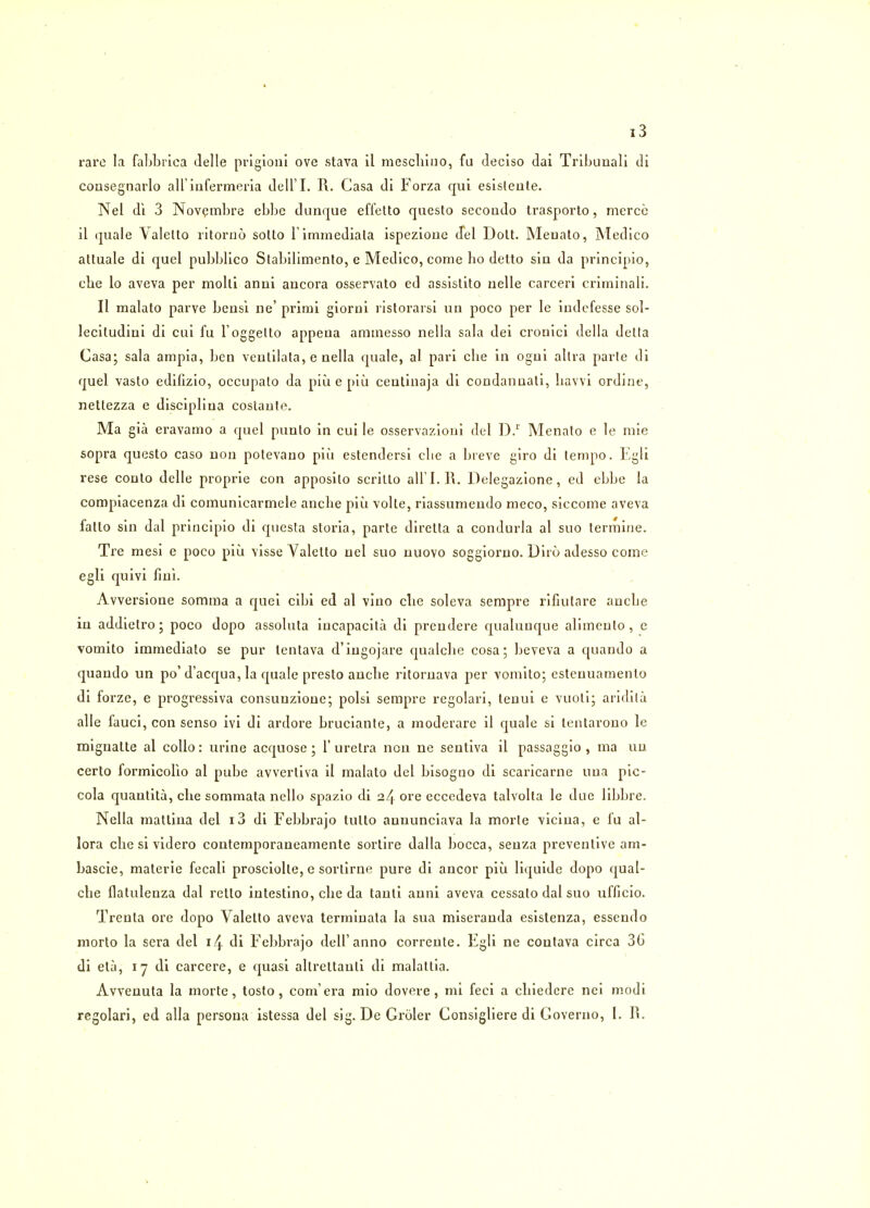 rare la fabbrica Jelle prigionl ove stava il mescliino, fu deciso dai Tribunali di consegnarlo all iufermeria dell'I. R. Casa di Forza qui esisleute. Nel di 3 Novembre ebbe dunque effetto questo secondo Irasporto, merce il quale Valelto ritorno sotto limmediala ispezioue del Dolt. Meuato, Medico attuale di quel pubblico Stabilimento, e Medico, come bo detto sin da principio, cbe lo aveva per molti anui aucora osservato ed assistito nelle carceri criminal!. II malato parve bensi ne' primi giorni ristorarsi un poco per le indefesse sol- leciludini di cui fu l'oggelto appeua ammesso nella sala dei cronici della delta Casa; sala ampia, ben veulilata, e nella quale, al pari cbe in ogni allra parte di quel vasto edifizio, occupato da piu e piu ceulinaja di condanuati, bavvi ordine, nettezza e discipliua costaute. Ma gia eravamo a quel punto in cui le osservazioni del D.r Menato e le mie sopra questo caso non potevano piu estendersi cbe a breve giro di tempo. Egli rese conto delle proprie con apposilo scritto all'I. R. Delegazione, ed ebbe la compiacenza di comunicarmele ancbe piu volte, riassumendo meco, siccome aveva fatto sin dal principio di questa storia, parte diretta a condurla al suo termine. Tre mesi e poco piu visse Yalelto uel suo nuovo soggiorno. Diio adesso come egli quivi fiui. Avversione somma a quei cibi ed al vino cbe soleva sempre rifiutare ancbe in addietro; poco dopo assoluta incapacita di prendere qualuuque alimenlo , c vomito immediato se pur tentava d'ingojare qualcbe cosa; beveva a quando a quando un po' d'acqua, la quale presto ancbe ritornava per vomito; estenuamenlo di forze, e progressiva consunzione; polsi sempre regolari, tenui e vuoti; aridita alle fauci, con senso ivi di ardore bruciante, a moderare il quale si lentarono le mignalte al collo: urine acquose ; l'uretra non ne sentiva il passaggio , ma un certo formicolio al pube avverliva il malato del bisogno di scaricarne una pic- cola quantita, cbe sommata nello spazio di 24 ore eccedeva talvolla le due libbre. Nella mattina del 13 di Febbrajo tulto aununciava la morle vicina, e fu al- lora cbe si videro contemporaneamente sortire dalla bocca, seuza preventive am- bascie, materie fecali prosciolle, c sorlirne pure di ancor piu liquide dopo qual- cbe flatulenza dal retto intestino, cbe da tanli anni aveva cessato dal suo ufficio. Trenta ore dopo Valetto aveva terminata la sua miseranda esislenza, essendo morto la sera del 14 di Febbrajo dell'anno corrente. Egli ne coutava circa 36 di eta, 17 di carcere, e quasi altrettauli di malaltia. Avvenuta la morte, tosto, com'era mio dovere , mi feci a cbiedere nei modi regolari, ed alia persona istessa del sig. DeGroIer Consigliere di Governo, I. H.