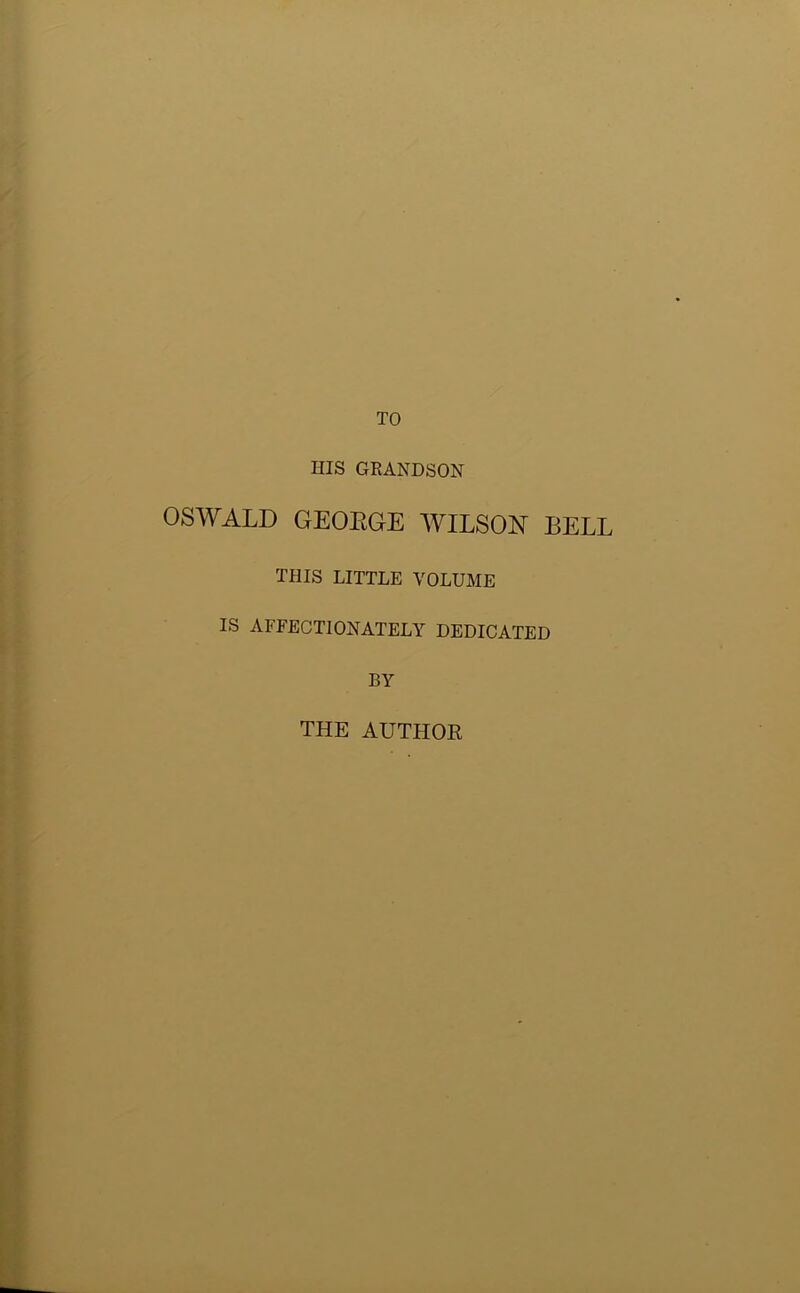 TO HIS GRANDSON OSWALD GEOEGE WILSON BELL THIS LITTLE VOLUME IS AFFECTIONATELY DEDICATED BY THE AUTHOR