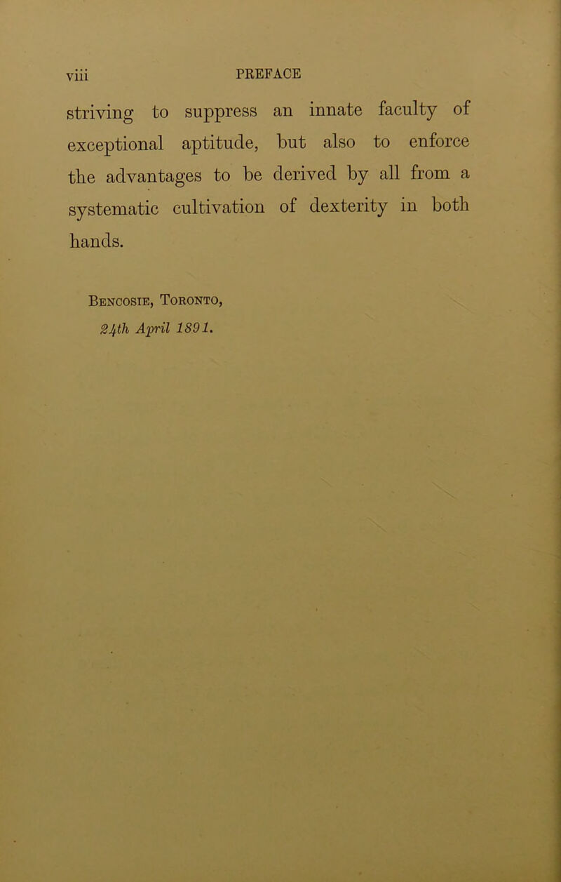 VUl striving to suppress an innate faculty of exceptional aptitude, but also to enforce the advantages to be derived by all from a systematic cultivation of dexterity in both hands. Bencosie, Toronto, 24th April 1891.