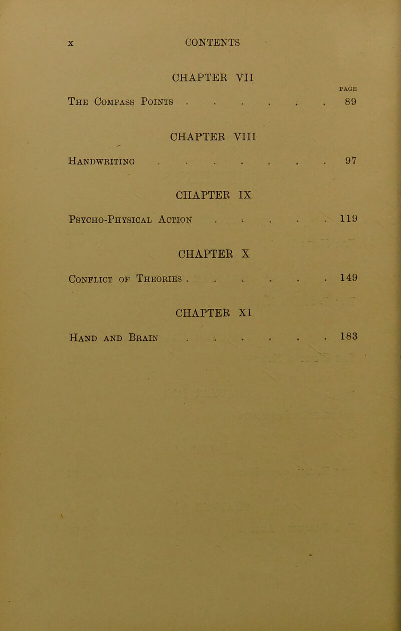 CHAPTER VII PAGE The Compass Points . . . . . .89 Handwriting CHAPTER VIII 97 CHAPTER IX Psycho-Physical Action . ; . . .119 CHAPTER X Conflict of Theories . . . . . .149 CHAPTER XI Hand and Brain 183