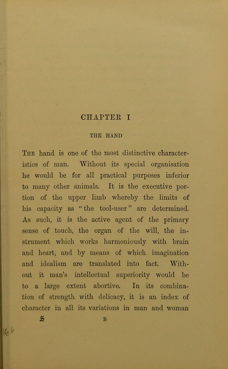 THE HAND • . km • The hand is one of the most distinctive character- istics of man. Without its special organisation he would be for aU practical purposes inferior to many other animals. It is the executive por- tion of the upper limb whereby the limits of his capacity as “the tool-user” are determined. As such, it is the active agent of the primary sense of touch, the organ of the will, the in- strument which works harmoniously with brain and heart, and by means of which imagination and idealism are translated into fact. With- out it man’s intellectual superiority would be to a large extent abortive. In its combina- tion of strength with delicacy, it is an index of character in all its variations in man and woman S> B