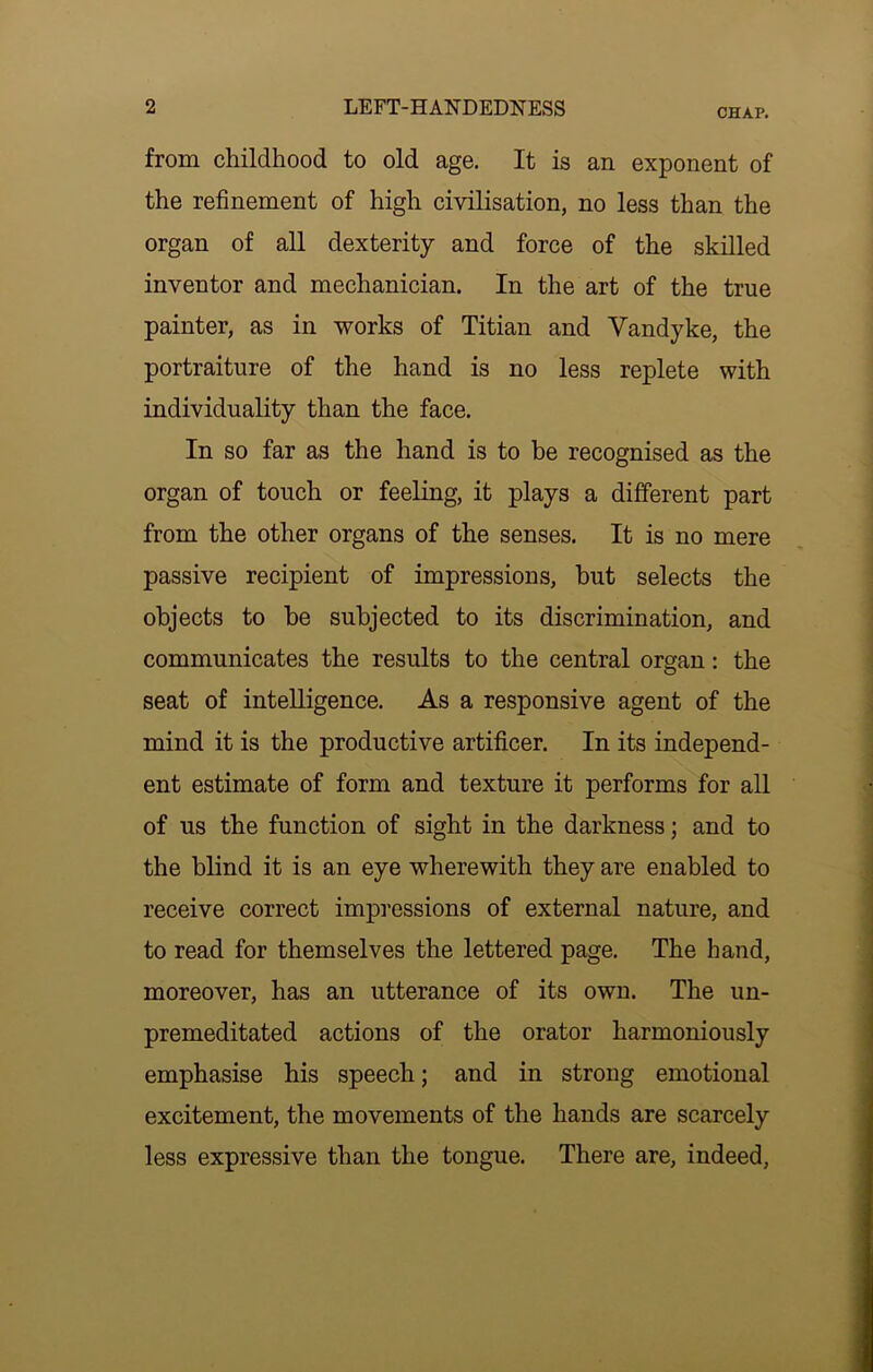 CHAP. from childhood to old age. It is an exponent of the refinement of high civilisation, no less than the organ of all dexterity and force of the skilled inventor and mechanician. In the art of the true painter, as in works of Titian and Vandyke, the portraiture of the hand is no less replete with individuality than the face. In so far as the hand is to be recognised as the organ of touch or feeling, it plays a different part from the other organs of the senses. It is no mere passive recipient of impressions, but selects the objects to be subjected to its discrimination, and communicates the results to the central organ: the seat of intelligence. As a responsive agent of the mind it is the productive artificer. In its independ- ent estimate of form and texture it performs for all of us the function of sight in the darkness; and to the blind it is an eye wherewith they are enabled to receive correct impressions of external nature, and to read for themselves the lettered page. The hand, moreover, has an utterance of its own. The un- premeditated actions of the orator harmoniously emphasise his speech; and in strong emotional excitement, the movements of the hands are scarcely less expressive than the tongue. There are, indeed,