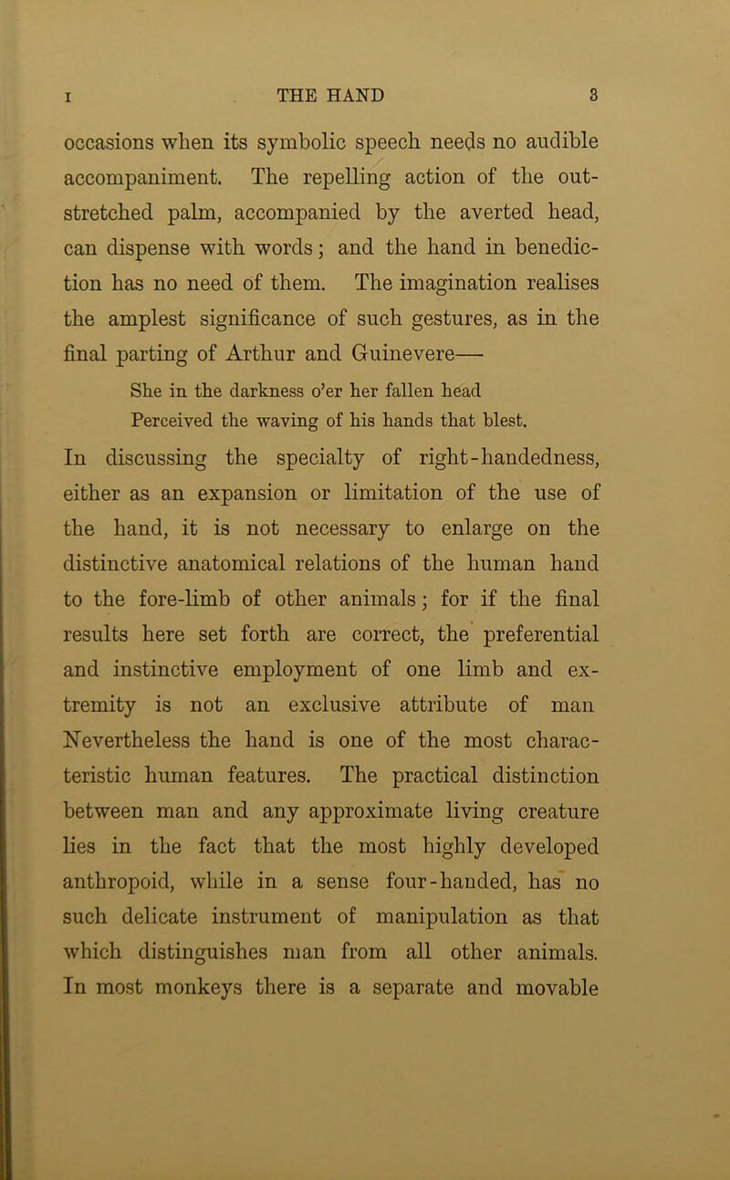 occasions when its symbolic speech nee(^s no audible accompaniment. The repelling action of the out- stretched palm, accompanied by the averted head, can dispense with words; and the hand in benedic- tion has no need of them. The imagination realises the amplest significance of such gestures, as in the final parting of Arthur and Guinevere— She in the darkness o’er her fallen head Perceived the waving of his hands that blest. In discussing the specialty of right-handedness, either as an expansion or limitation of the use of the hand, it is not necessary to enlarge on the distinctive anatomical relations of the human hand to the fore-limb of other animals; for if the final results here set forth are correct, the preferential and instinctive employment of one limb and ex- tremity is not an exclusive attribute of man Nevertheless the hand is one of the most charac- teristic human features. The practical distinction between man and any approximate living creature lies in the fact that the most highly developed anthropoid, while in a sense four-handed, has no such delicate instrument of manipulation as that which distinguishes man from all other animals. In most monkeys there is a separate and movable