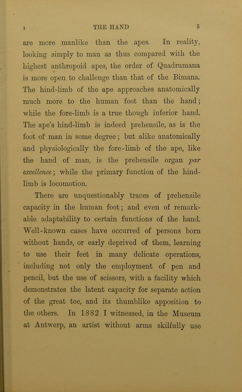 are more manlike than the apes. In reality, looking simply to man as thus compared with the highest anthropoid apes, the order of Quadrumana is more open to challenge than that of the Bimana. The hind-limb of the ape approaches anatomically much more to the human foot than the hand; while the fore-limb is a true though inferior hand. The ape’s hind-limb is indeed prehensile, as is the foot of man in some degree; but alike anatomically and physiologically the fore-limb of the ape, like the hand of man, is the prehensile organ par excellence', while the primary function of the hind- limb is locomotion. There are unquestionably traces of prehensile capacity in the human foot; and even of remark- able adaptability to certain functions of the hand. Well-known cases have occurred of persons born without hands, or early deprived of them, learning to use their feet in many delicate operations, including not only the employment of pen and pencil, but the use of scissors, with a facility which demonstrates the latent capacity for separate action of the great toe, and its thumblike apposition to the others. In 1882 I witnessed, in the Museum at Antwerp, an artist without arms skilfully use