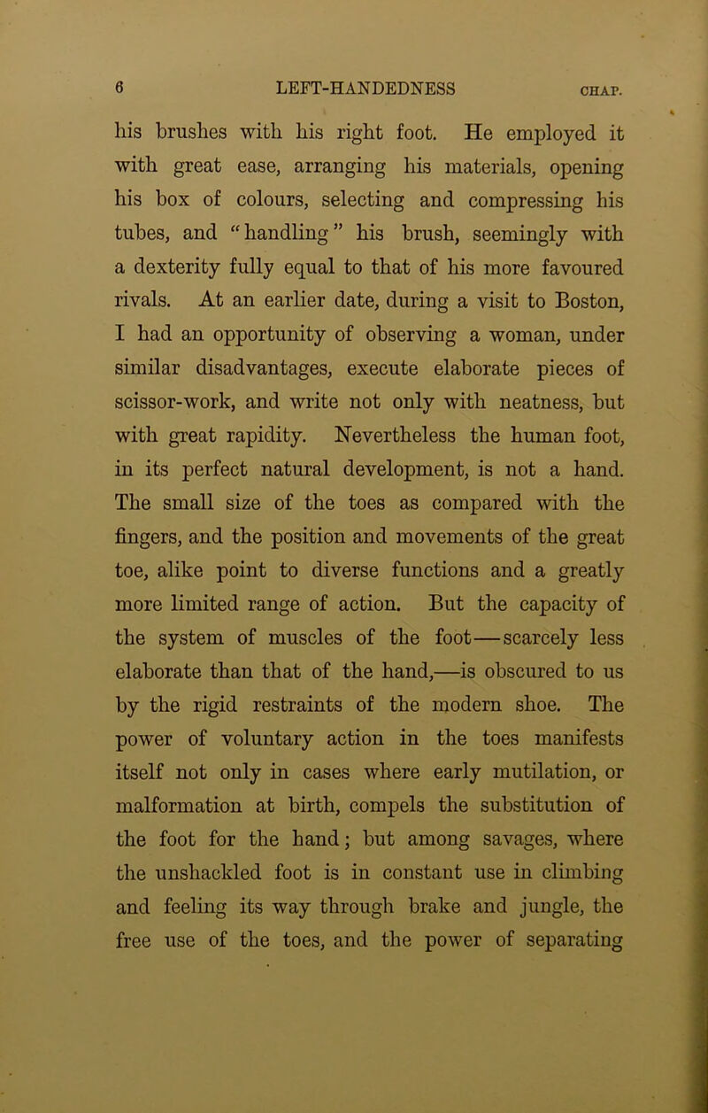 his brashes with his right foot. He employed it with great ease, arranging his materials, opening his box of colours, selecting and compressing his tubes, and “handling” his brush, seemingly with a dexterity fully equal to that of his more favoured rivals. At an earlier date, during a visit to Boston, I had an opportunity of observing a woman, under similar disadvantages, execute elaborate pieces of scissor-work, and write not only with neatness, but with great rapidity. Nevertheless the human foot, in its perfect natural development, is not a hand. The small size of the toes as compared with the fingers, and the position and movements of the great toe, alike point to diverse functions and a greatly more limited range of action. But the capacity of the system of muscles of the foot—scarcely less elaborate than that of the hand,—is obscured to us by the rigid restraints of the modern shoe. The power of voluntary action in the toes manifests itself not only in cases where early mutilation, or malformation at birth, compels the substitution of the foot for the hand; but among savages, where the unshackled foot is in constant use in climbing and feeling its way through brake and jungle, the free use of the toes, and the power of separating