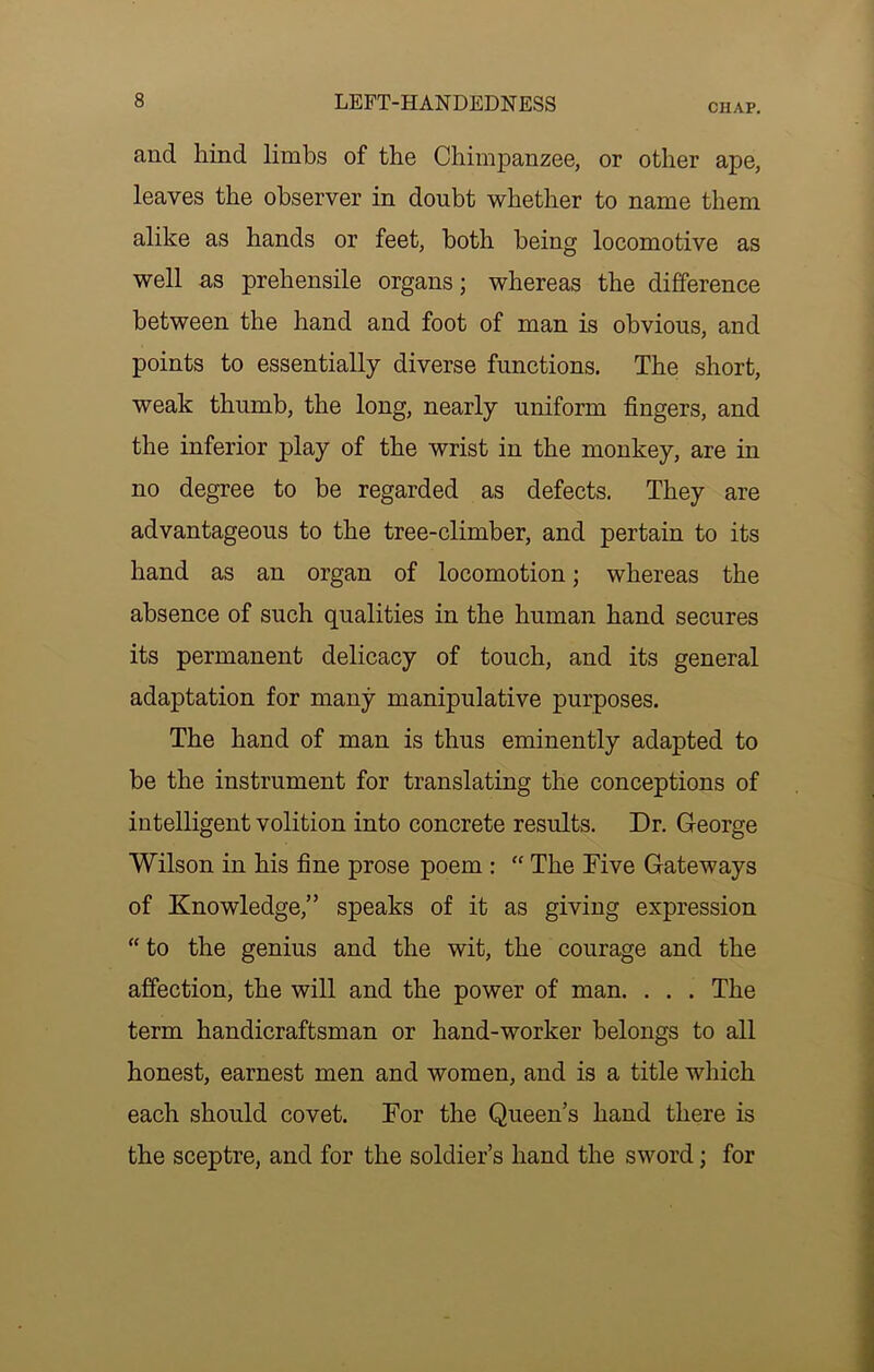 CHAP, and hind limbs of the Chimpanzee, or other ape, leaves the observer in doubt whether to name them alike as hands or feet, both being locomotive as well as prehensile organs; whereas the difference between the hand and foot of man is obvious, and points to essentially diverse functions. The short, weak thumb, the long, nearly uniform fingers, and the inferior play of the wrist in the monkey, are in no degree to be regarded as defects. They are advantageous to the tree-climber, and pertain to its hand as an organ of locomotion; whereas the absence of such qualities in the human hand secures its permanent delicacy of touch, and its general adaptation for many manipulative purposes. The hand of man is thus eminently adapted to be the instrument for translating the conceptions of intelligent volition into concrete results. Dr. George Wilson in his fine prose poem : “ The Five Gateways of Knowledge,” speaks of it as giving expression “ to the genius and the wit, the courage and the affection, the will and the power of man. . . . The term handicraftsman or hand-worker belongs to all honest, earnest men and women, and is a title which each should covet. For the Queen s hand there is the sceptre, and for the soldier’s hand the sword; for