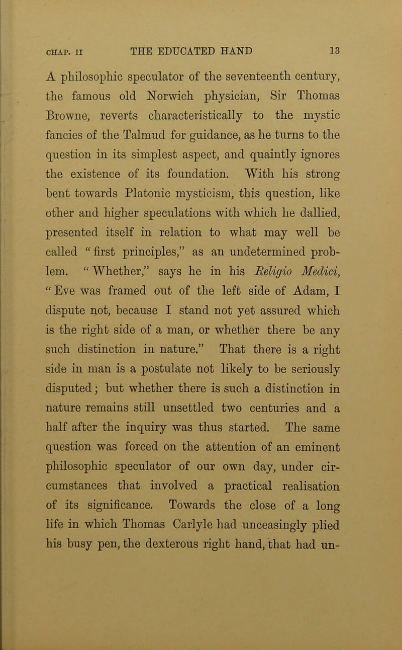 A philosophic speculator of the seventeenth century, the famous old Norwich physician, Sir Thomas Browne, reverts characteristically to the mystic fancies of the Talmud for guidance, as he turns to the question in its simplest aspect, and quaintly ignores the existence of its foundation. With his strong bent towards Platonic mysticism, this question, like other and higher speculations with which he dallied, presented itself in relation to what may well he called “first principles,” as an undetermined prob- lem. “ Whether,” says he in his Beligio Medici, “ Eve was framed out of the left side of Adam, I dispute not, because I stand not yet assured which is the right side of a man, or whether there be any such distinction in nature.” That there is a right side in man is a postulate not likely to he seriously disputed; but whether there is such a distinction in nature remains still unsettled two centuries and a half after the inquiry was thus started. The same question was forced on the attention of an eminent philosophic speculator of our own day, under cir- cumstances that involved a practical realisation of its significance. Towards the close of a long life in which Thomas Carlyle had unceasingly plied his busy pen, the dexterous right hand, that had un-