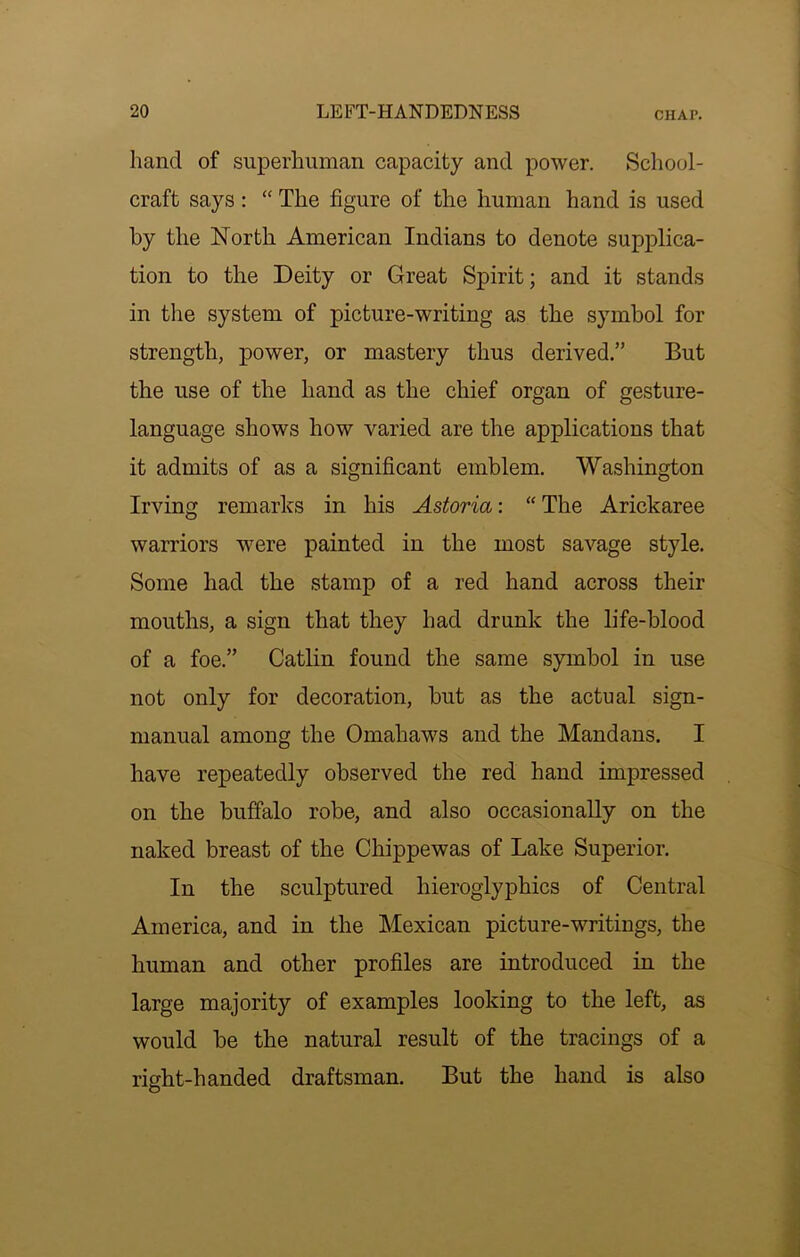 hand of superhuman capacity and power. School- craft says : “ The figure of the human hand is used by the North American Indians to denote supj)lica- tion to the Deity or Great Spirit; and it stands in the system of picture-writing as the symbol for strength, power, or mastery thus derived.” But the use of the hand as the chief organ of gesture- language shows how varied are the applications that it admits of as a significant emblem. Washington Irving remarks in his Astoria: “ The Arickaree warriors were painted in the most savage style. Some had the stamp of a red hand across their mouths, a sign that they had drunk the life-blood of a foe.” Gatlin found the same symbol in use not only for decoration, but as the actual sign- manual among the Omahaws and the Mandans. I have repeatedly observed the red hand impressed on the buffalo robe, and also occasionally on the naked breast of the Chippewas of Lake Superior. In the sculptured hieroglyphics of Central America, and in the Mexican picture-writings, the human and other profiles are introduced in the large majority of examples looking to the left, as would be the natural result of the tracings of a right-handed draftsman. But the hand is also