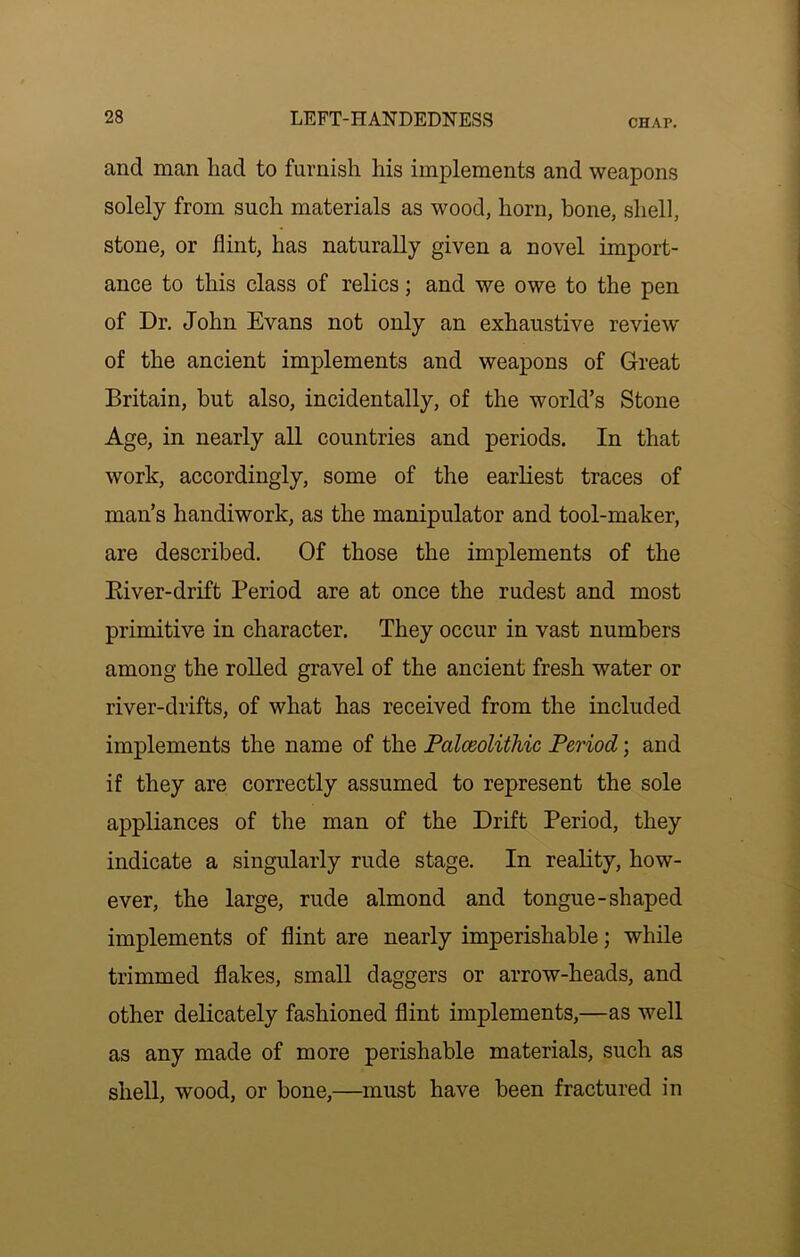 and man had to furnish his implements and weapons solely from such materials as wood, horn, bone, shell, stone, or flint, has naturally given a novel import- ance to this class of relics; and we owe to the pen of Dr. John Evans not only an exhaustive review' of the ancient implements and weapons of Great Britain, but also, incidentally, of the world’s Stone Age, in nearly all countries and periods. In that work, accordingly, some of the earliest traces of man’s handiwork, as the manipulator and tool-maker, are described. Of those the implements of the Eiver-drift Period are at once the rudest and most primitive in character. They occur in vast numbers among the rolled gravel of the ancient fresh water or river-drifts, of what has received from the included implements the name of the Palceolithic Period; and if they are correctly assumed to represent the sole appliances of the man of the Drift Period, they indicate a singularly rude stage. In reality, how- ever, the large, rude almond and tongue-shaped implements of flint are nearly imperishable; while trimmed flakes, small daggers or arrow-heads, and other delicately fashioned flint implements,—as well as any made of more perishable materials, such as shell, wood, or bone,—must have been fractured in