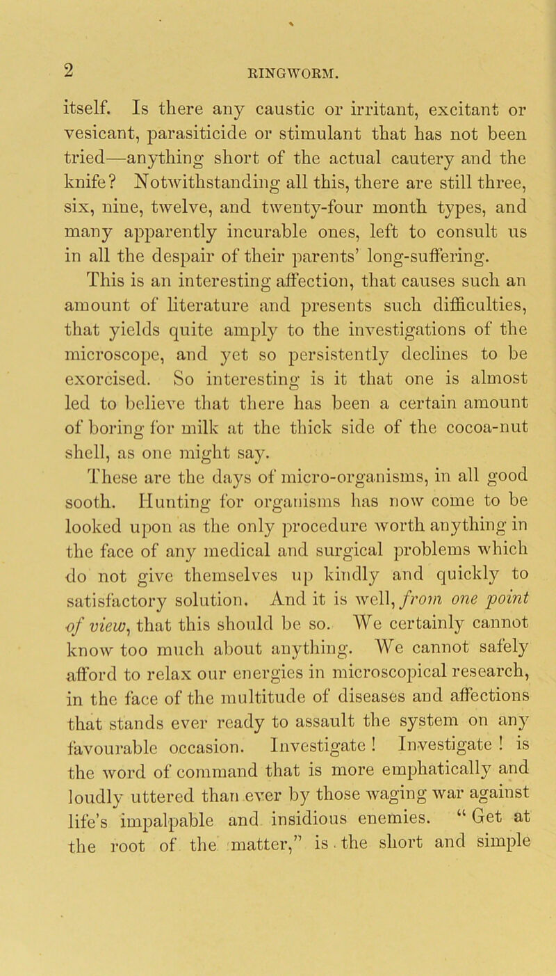 itself. Is there any caustic or irritant, excitant or vesicant, parasiticide or stimulant that has not been tried—anything short of the actual cautery and the knife? Notwithstanding all this, there are still three, six, nine, twelve, and twenty-four month types, and many apparently incurable ones, left to consult us in all the despair of their parents’ long-suffering. This is an interesting affection, that causes such an amount of literature and presents such difficulties, that yields quite amply to the investigations of the microscope, and yet so persistently declines to be exorcised. So interesting is it that one is almost led to believe that there has been a certain amount of boring for milk at the thick side of the cocoa-nut shell, as one might say. These are the days of micro-organisms, in all good sooth. Hunting for organisms has now come to be looked upon as the only procedure worth anything in the face of any medical and surgical problems which do not give themselves up kindly and quickly to satisfactory solution. And it is well,/ro?n one point of view^ that this should be so. We certainly cannot know too much about anything. We cannot safely afford to relax our energies in microscopical research, in the face of the multitude of diseases and affections that stands ever ready to assault the system on any favourable occasion. Investigate ! Investigate ! is the word of command that is more emphatically and loudly uttered than ever by those waging war against life’s impalpable and insidious enemies. “ Get at the root of the 'matter,” is.the short and simple