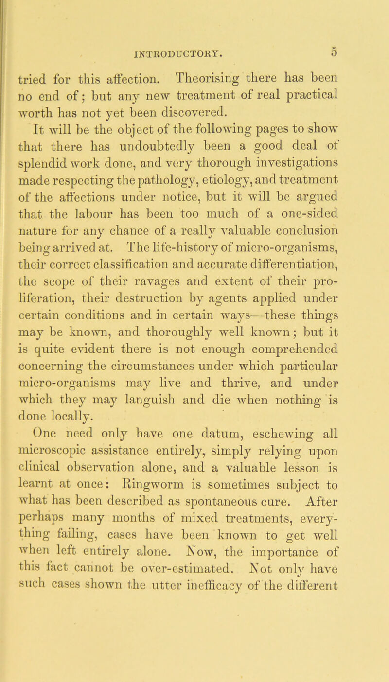 tried for this affection. Theorising there has been no end of; but any new treatment of real practical Avorth has not yet been discovered. It will be the object of the folloAving pages to show that there has undoubtedly been a good deal of splendid Avork done, and very thorough investigations made respecting the pathology, etiology, and treatment of the affections under notice, but it Avill be argued that the labour has been too much of a one-sided nature for any chance of a really A'aluable conclusion being arrived at. The life-history of micro-organisms, their correct classification and accurate differentiation, the scope of their ravages and extent of their pro- liferation, their destruction by agents applied under certain conditions and in certain AA^ays—these things may be known, and thoroughly Avell knoAvn; but it is quite eAudent there is not enough comprehended concerning the circumstances under which particular micro-organisms may live and thrive, and under Avhich they may languish and die Avhen nothing is done locally. One need only have one datum, escheAving all microscopic assistance entirely, simply relying upon clinical observation alone, and a valuable lesson is learnt at once: Ringworm is sometimes subject to Avhat has been described as spontaneous cure. After perhaps many months of mixed treatments, every- thing failing, cases have been knoAvn to get Avell Avhen left entirely alone. Now, the importance of this fact cannot be over-estimated. Not only haA'e such cases shoAvn the utter inelficacy of the different