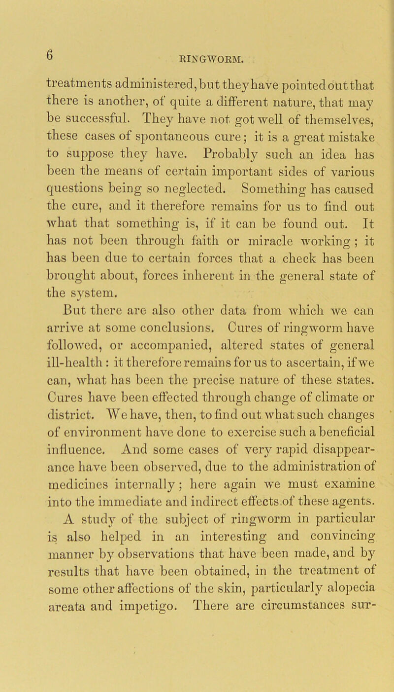 EINGWORM. treatments administered, but they have pointed out that there is another, of quite a different nature, that may be successful. They have not got well of themselves, these cases of spontaneous cure; it is a great mistake to suppose they have. Probably such an idea has been the means of certain important sides of various questions being so neglected. Something has caused the cure, and it therefore remains for us to find out what that something is, if it can be found out. It has not been through faith or miracle working ; it has been due to certain forces that a check has been brought about, forces inherent in the general state of the system. Put there are also other data from which we can arrive at some conclusions. Cures of ringworm have folloAvcd, or accompanied, altered states of general ill-health : it therefore remains for us to ascertain, if we can, what has been the precise nature of these states. Cures have been effected through change of climate or district. We have, then, to find out what such changes of environment have done to exercise such a beneficial influence. And some cases of very rapid disappear- ance have been observed, due to the administration of medicines internally ; here again we must examine into the immediate and indirect effects of these agents. A study of the subject of ringworm in particular is also heljDed in an interesting and convincing manner by observations that have been made, and by results that have been obtained, in the treatment of some other affections of the skin, particularly alopecia areata and impetigo. There are circumstances sut-