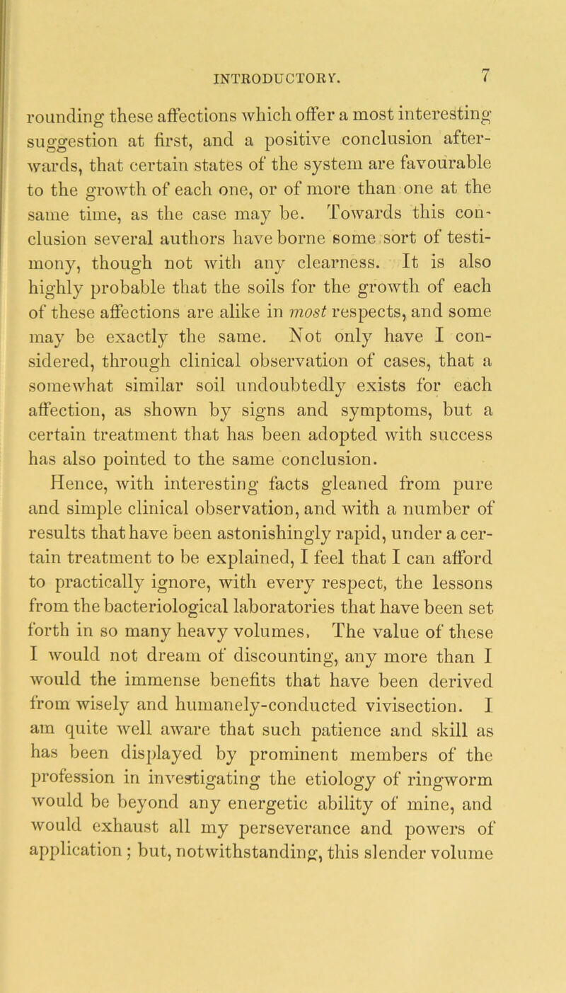 rounding these affections which offer a most interesting suggestion at first, and a positive conclusion after- wards, that certain states of the system are favourable to the growth of each one, or of more than one at the same time, as the case may be. Towards this con- clusion several authors have borne some sort of testi- mony, though not with any clearness. It is also highly probable that the soils for the growth of each of these affections are alike in most respects, and some may be exactly the same. Not only have I con- sidered, through clinical observation of cases, that a somewhat similar soil undoubtedly exists for each affection, as shown by signs and symptoms, but a certain treatment that has been adopted with success has also pointed to the same conclusion. Hence, with interesting facts gleaned from pure and simple clinical observation, and with a number of results that have been astonishingly rapid, under a cer- tain treatment to be explained, I feel that I can afford to practically ignore, wdth every respect, the lessons from the bacteriological laboratories that have been set forth in so many heavy volumes, The value of these I would not dream of discounting, any more than I would the immense benefits that have been derived from wisely and humanely-conducted vivisection. I am quite well aware that such patience and skill as has been displayed by prominent members of the profession in investigating the etiology of ringworm would be beyond any energetic ability of mine, and would exhaust all my perseverance and powers of application ; but, notwithstanding, this slender volume