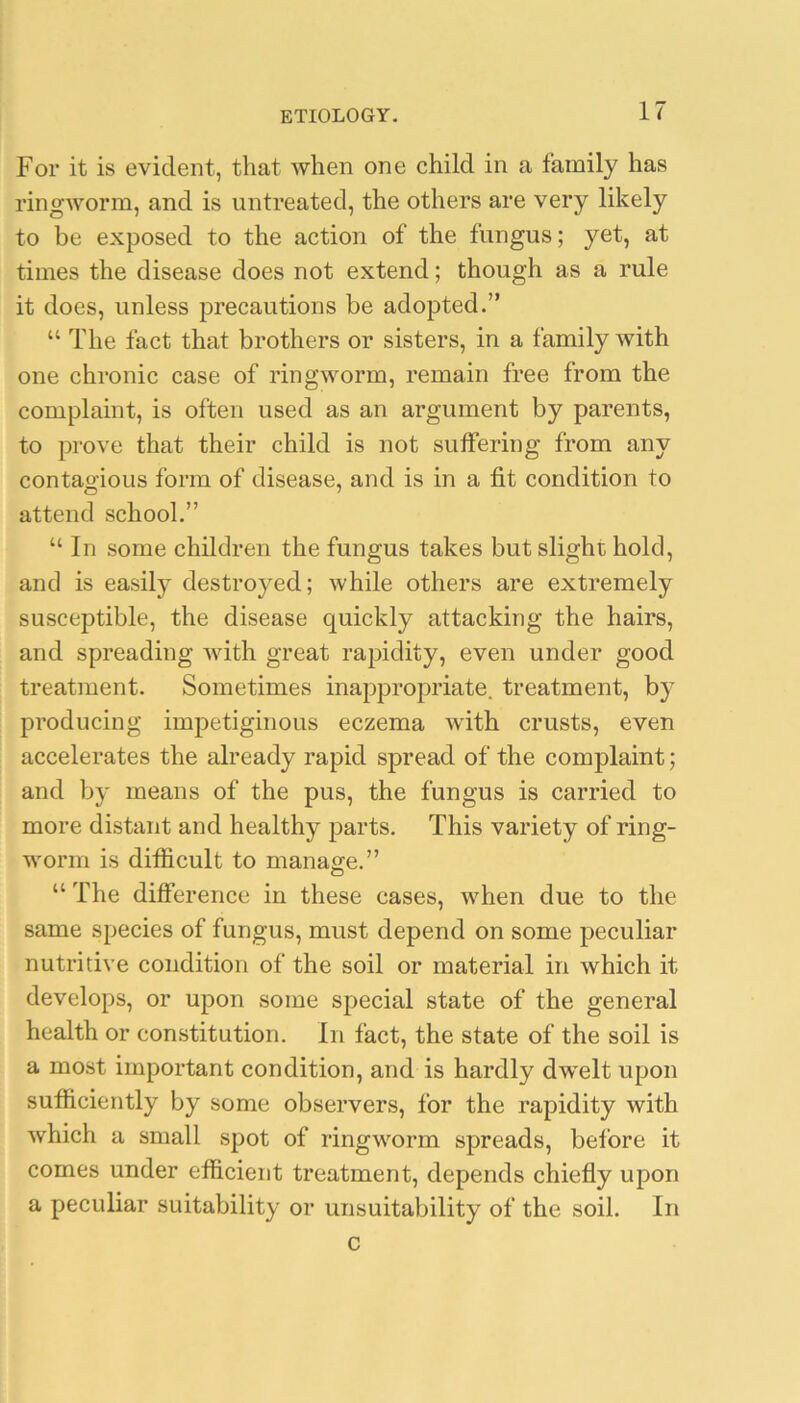 For it is evident, that when one child in a family has ringworm, and is untreated, the others are very likely to be exposed to the action of the fungus; yet, at times the disease does not extend; though as a rule it does, unless precautions be adopted.” “ The fact that brothers or sisters, in a family with one chronic case of ringworm, remain free from the complaint, is often used as an argument by parents, to prove that their child is not suffering from any contagious form of disease, and is in a fit condition to attend school.” “ In some children the fungus takes but slight hold, and is easily destroyed; while others are extremely susceptible, the disease quickly attacking the hairs, and spreading with great rapidity, even under good treatment. Sometimes inappropriate, treatment, by producing impetiginous eczema with crusts, even accelerates the already rapid spread of the complaint; and by means of the pus, the fungus is carried to more distant and healthy parts. This variety of ring- worm is difficult to manage.” “ The difference in these cases, when due to the same species of fungus, must depend on some peculiar nutritive condition of the soil or material in which it develops, or upon some special state of the general health or constitution. In fact, the state of the soil is a most important condition, and is hardly dwelt upon sufficiently by some observers, for the rapidity with which a small spot of ringworm spreads, before it comes under efficient treatment, depends chiefly upon a peculiar suitability or unsuitability of the soil. In c