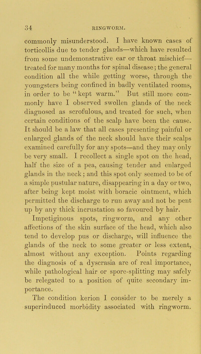 commonly misunderstood. I have known cases of torticollis due to tender glands—which have resulted from some undemonstrative ear or throat mischief— treated for many months for spinal disease; the general condition all the while getting worse, through the youngsters being confined in badly ventilated rooms, in order to be “kept warm.” But still more com- monly have I observed swollen glands of the neck diagnosed as scrofulous, and treated for such, when certain conditions of the scalp have been the cause. It should be a laAv that all cases presenting painful or enlarged glands of the neck should have their scalps examined carefully for any spots—and they ma}^ only be very small. I recollect a single spot on the head, half the size of a pea, causing tender and enlarged glands in the neck; and this spot only seemed to be of a simj)le ]3ustular nature, disappearing in a day or two, after being kept moist with boracic ointment, which permitted the discharge to run away and not be pent up by any thick incrustation so favoured by hair. Impetiginous spots, ringworm, and any other affections of the skin surface of the head, which also tend to develop pus or discharge, will influence the glands of the neck to some greater or less extent, almost without any exception. Points regarding the diagnosis of a dyscrasia are of real importance, while pathological hair or spore-splitting may safely be relegated to a position of quite secondary im- portance. The condition kerion I consider to be merely a superinduced morbidity associated with ringworm.