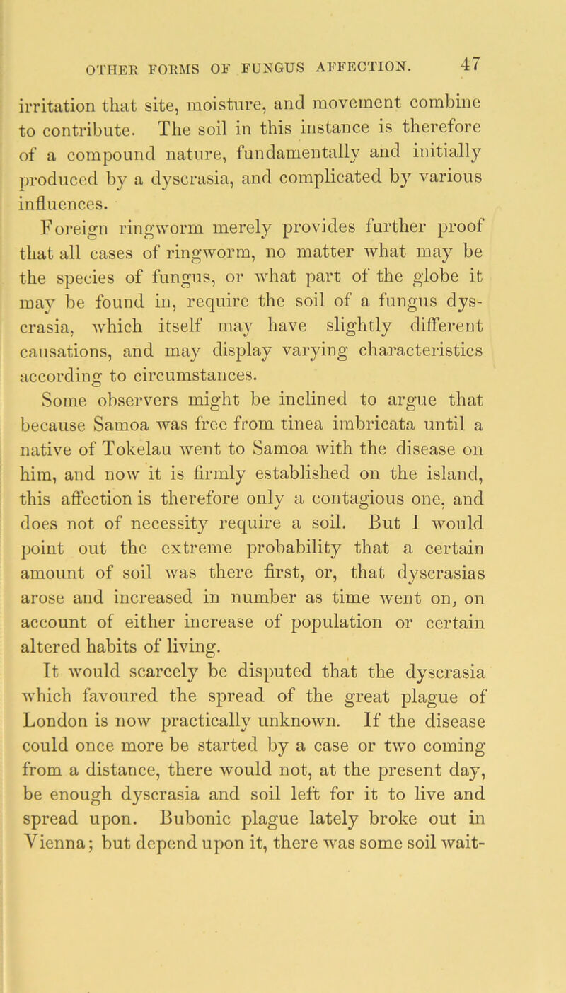 irritation that site, moisture, and movement combine to contribute. The soil in this instance is therefore of a compound nature, fundamentally and initially produced by a dyscrasia, and complicated by various influences. Foreign ringworm merely provides further proof that all cases of ringworm, no matter what may be the species of fungus, or what part of the globe it may be found in, require the soil of a fungus dys- crasia, which itself may have slightly different causations, and may display varying characteristics according to circumstances. Some observers might be inclined to argue that because Samoa was free from tinea imbricata until a native of Tokelau went to Samoa Avith the disease on him, and now it is firmly established on the island, this aftection is therefore only a contagious one, and does not of necessity require a soil. But I Avould point out the extreme probability that a certain amount of soil Avas there first, or, that dyscrasias arose and increased in number as time went on, on account of either increase of population or certain altered habits of living. It Avould scarcely be disputed that the dyscrasia Avhich favoured the spread of the great plague of London is now practically unknown. If the disease could once more be started by a case or tAvo coming from a distance, there would not, at the present day, be enough dyscrasia and soil left for it to live and spread upon. Bubonic plague lately broke out in Vienna; but depend upon it, there Avas some soil Avait-