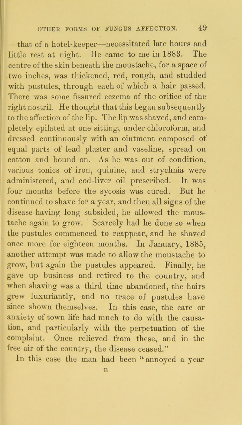 I —that of a hotel-keeper—necessitated late hours and I little rest at night. He came to me in 1883. The I centre of the skin beneath the moustache, for a space of two inches, was thickened, red, rough, and studded with pustules, through each of which a hair passed. There was some fissured eczema of the orifice of the right nostril. He thought that this began subsequently to the affection of the lip. The lip was shaved, and com- pletely epilated at one sitting, under chloroform, and dressed continuously with an ointment composed of equal parts of lead plaster and vaseline, spread on cotton and bound on. As he was out of condition, various tonics of iron, quinine, and strychnia were administered, and cod-liver oil prescribed. It was four months before the sycosis was cured. But he continued to shave for a year, and then all signs of the disease having long subsided, he allowed the mous- tache again to grow. Scarcely had he done so when the pustules commenced to reappear, and he shaved once more for eighteen months. In January, 1885, another attempt was made to allow the moustache to grow, but again the pustules appeared. Finally, he gave up business and retired to the country, and when shaving was a third time abandoned, the hairs grew luxuriantly, and no trace of pustules have since shown themselves. In this case, the care or anxiety of town life had much to do with the causa- tion, and particularly with the perpetuation of the complaint. Once relieved from these, and in the free air of the country, the disease ceased.” In this case the man had been “anno}^ed a year