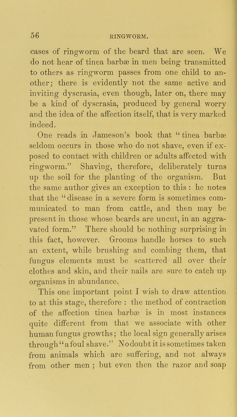 cases of ringworm of the beard that are seen. We do not hear of tinea barbae in men being transmitted to others as ringworm passes from one child to an- other; there is evidently not the same active and inviting dyscrasia, even though, later on, there may be a kind of dyscrasia, produced by general worry and the idea of the affection itself, that is very marked indeed. One reads in Jameson’s book that “tinea barbae seldom occurs in those who do not shave, even if ex- posed to contact with children or adults affected with ringworm.” Shaving, therefore, deliberately turns up the soil for the planting of the organism. But the same author gives an exception to this : he notes that the “disease in a severe form is sometimes com- municated to man from cattle, and then may be present in those Avhose beards are uncut, in an aggra- vated form.” There should be nothing surprising in this fact, however. Grooms handle horses to such an extent, while brushing and combing them, that fungus elements must be scattered all over their clothes and skin, and their nails are sure to catch up organisms in abundance. o This one important point I wish to draw attention to at this stage, therefore : the method of contraction of the affection tinea barbae is in most instances quite different from that we associate with other human fungus growths; the local sign generally arises through“afoul shave.” Nodoubt it is sometimes taken from animals which are suffering, and not always from other men ; but even then the razor and soap