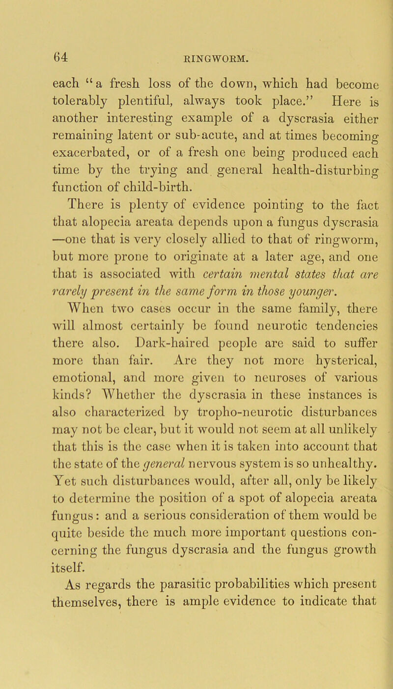 each “ a fresh loss of the down, which had become tolerably plentiful, always took place.” Here is another interesting example of a dyscrasia either remaining latent or sub-acute, and at times becoming exacerbated, or of a fresh one being produced each time by the trying and general health-disturbing function of child-birth. There is plenty of evidence pointing to the fact that alopecia areata depends upon a fungus dyscrasia —one that is very closely allied to that of ringworm, but more prone to originate at a later age, and one that is associated with certain mental states that are rarely present in the same form in those younger. When two cases occur in the same family, there will almost certainly be found neurotic tendencies there also. Dark-haired people are said to suffer more than fair. Are they not more hysterical, emotional, and more given to neuroses of various kinds? Whether the dyscrasia in these instances is also characterized by tropho-neurotic disturbances may not be clear, but it would not seem at all unlikely that this is the case when it is taken into account that the state of the general nervous system is so unhealthy. Yet such disturbances would, after all, only be likely to determine the position of a spot of alopecia areata fungus: and a serious consideration of them would be quite beside the much more important questions con- cerning the fungus dyscrasia and the fungus growth itself. As regards the parasitic probabilities which present themselves, there is ample evidence to indicate that