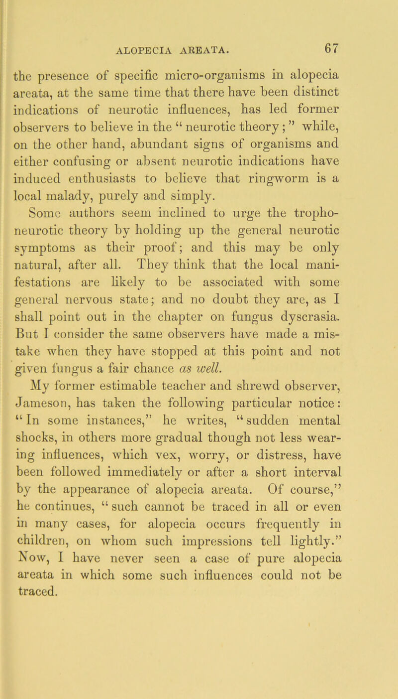 the presence of specific micro-organisms in alopecia areata, at the same time that there have been distinct indications of neurotic influences, has led former observers to believe in the “ neurotic theory; ” while, on the other hand, abundant signs of organisms and either confusing or absent neurotic indications have induced enthusiasts to believe that ringworm is a local malady, purely and simply. Some authors seem inclined to urge the tropho- neurotic theory by holding up the general neurotic symptoms as their proof; and this may be only natural, after all. They think that the local mani- festations are likely to be associated with some general nervous state; and no doubt they are, as I shall point out in the chapter on fungus dyscrasia. But I consider the same observers have made a mis- take when they have stopped at this point and not given fungus a fair chance as well. My former estimable teacher and shrewd observer, Jameson, has taken the following particular notice: “ In some instances,” he writes, “ sudden mental shocks, in others more gradual though not less wear- ing influences, which vex, worry, or distress, have been followed immediately or after a short interval by the appearance of alopecia areata. Of course,” he continues, “ such cannot be traced in all or even in many cases, for alopecia occurs frequently in children, on whom such impressions tell lightly.” Now, I have never seen a case of pure alopecia areata in which some such influences could not be traced.