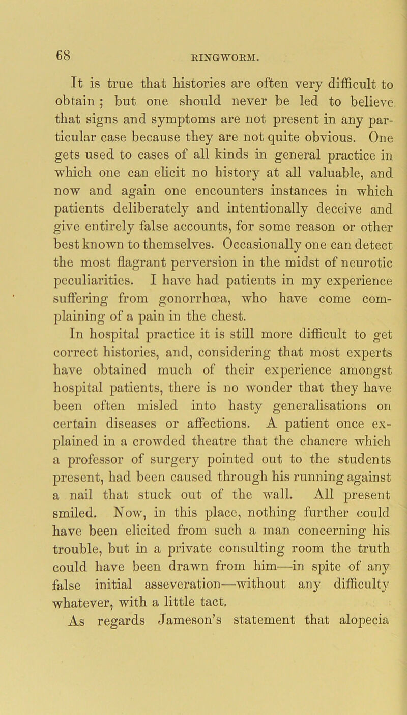 It is true that histories are often very difficult to obtain ; but one should never be led to believe that signs and symptoms are not present in any par- ticular case because they are not quite obvious. One gets used to cases of all kinds in general practice in which one can elicit no history at all valuable, and now and again one encounters instances in which patients deliberately and intentionally deceive and give entirely false accounts, for some reason or other best known to themselves. Occasionally one can detect the most flagrant perversion in the midst of neurotic peculiarities. I have had patients in my experience suffering from gonorrhoea, who have come com- plaining of a pain in the chest. In hospital practice it is still more difficult to get correct histories, and, considering that most experts have obtained much of their experience amongst hospital patients, there is no wonder that they have been often misled into hasty generalisations on certain diseases or affections. A jiatient once ex- plained in a crowded theatre that the chancre which a professor of surgery pointed out to the students present, had been caused through his running against a nail that stuck out of the wall. All present smiled. Now, in this place, nothing further could have been elicited from such a man concerning his trouble, but in a jirivate consulting room the truth could have been drawn from him—in spite of any false initial asseveration—without any difficulty whatever, with a little tact. As regards Jameson’s statement that alopecia