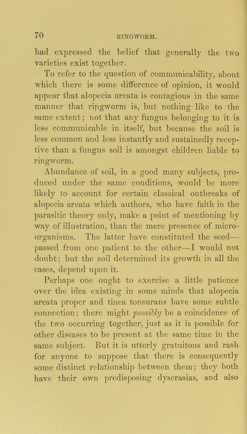 had expressed the belief that generally the two varieties exist together. To refer to the question of communicability, about which there is some difference of opinion, it would appear that alopecia areata is contagious in the same manner that ringworm is, but nothing like to the same extent; not that any fungus belonging to it is less communicable in itself, but because the soil is less common and less instantly and sustainedly recep- tive than a fungus soil is amongst children liable to ringworm. Abundance of soil, in a good many subjects, pro- duced under the same conditions, would be more likely to account for certain classical outbreaks of alopecia areata which authors, who have faith in the parasitic theory only, make a point of mentioning by way of illustration, than the mere presence of micro- organisms. The latter have constituted the seed— passed from one patient to the other—I would not doubt; but the soil determined its growth in all the cases, depend upon it. Perhaps one ought to exercise a little patience over the idea existing in some minds that alopecia areata proper and tinea tonsurans have some subtle connection; there might possibly be a coincidence of the two occurring together, just as it is possible for other diseases to be present at the same time in the same subject. But it is utterly gratuitous and rash for anyone to suppose that there is consequently some distinct relationship between them; they both have their own predisposing dyscrasias, and also