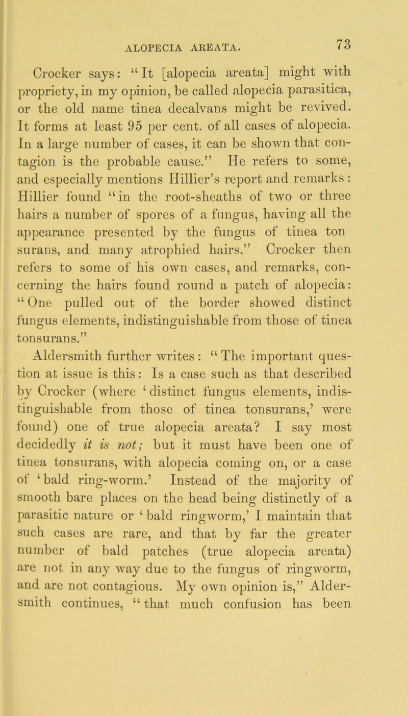 Crocker says: “It [alopecia areata] might with propriety, in my opinion, be called alopecia parasitica, or the old name tinea decalvans might be revived. It forms at least 95 per cent, of all cases of alopecia. In a large number of cases, it can be shown that con- tagion is the probable cause.” He refers to some, and especially mentions Hillier’s report and remarks : Hillier found “in the root-sheaths of two or three hairs a number of spores of a fungus, having all the appearance presented by the fungus of tinea ton surans, and many atrophied hairs.” Crocker then refers to some of his own cases, and remarks, con- cerning the hairs found round a patch of alopecia: “ One pulled out of the border showed distinct fungus elements, indistinguishable from those of tinea tonsurans.” Aldersmith further writes : “ The important ques- tion at issue is this: Is a case such as that described by Crocker (where ‘ distinct fungus elements, indis- tinguishable from those of tinea tonsurans,’ were found) one of true alopecia areata? I say most decidedly it is not; but it must have been one of tinea tonsurans, with alopecia coming on, or a case of ‘bald ring-worm.’ Instead of the majority of smooth bare places on the head being distinctly of a parasitic nature or ‘ bald ringworm,’ I maintain that such cases are rare, and that by far the greater number of bald patches (true aloj)ecia areata) are not in any way due to the fungus of ringworm, and are not contagious. My own opinion is,” Aider- smith continues, “ that much confusion has been