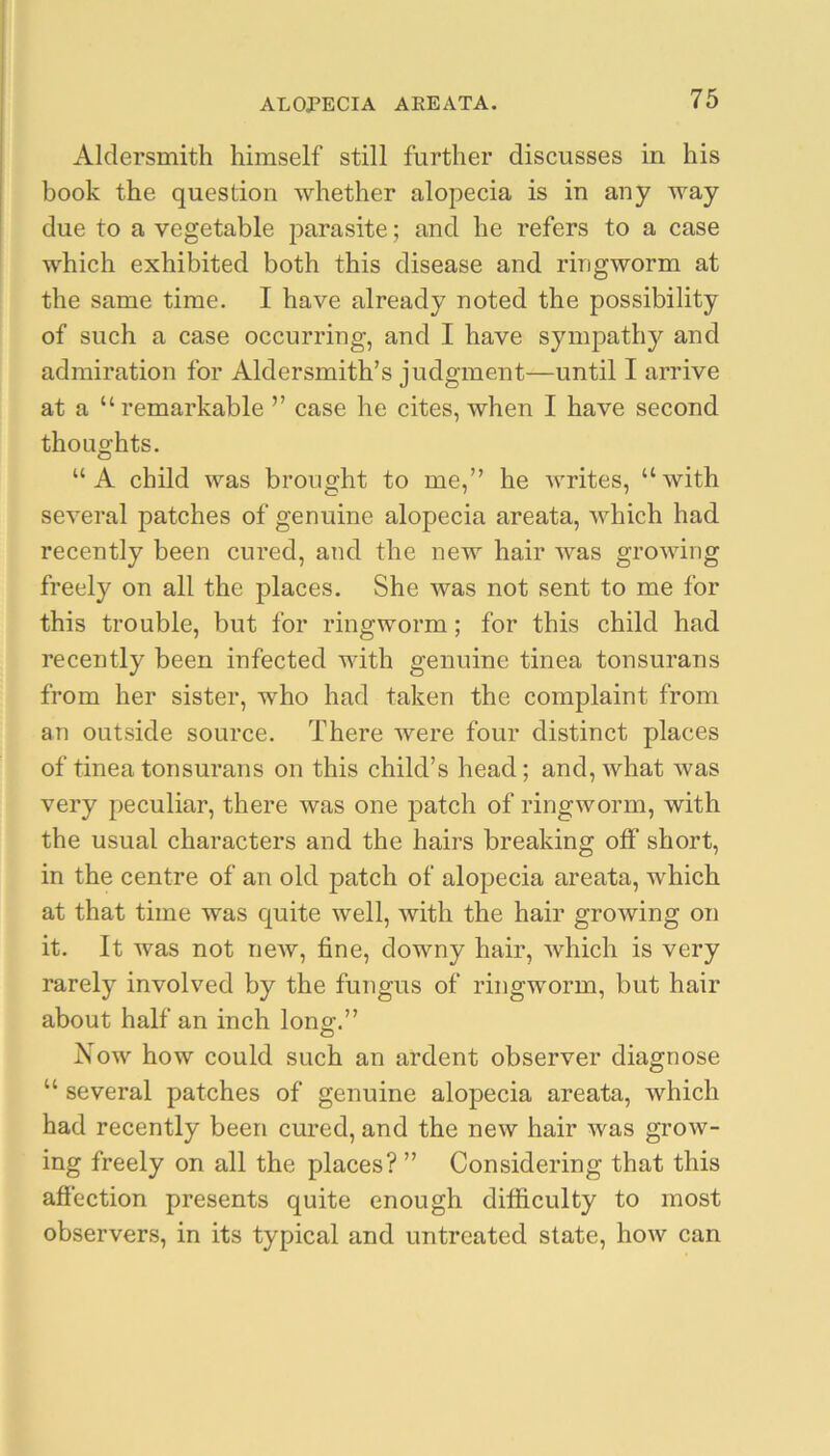 Aldersmith himself still further discusses in his book the question whether alopecia is in any way due to a vegetable parasite; and he refers to a case which exhibited both this disease and ringworm at the same time. I have already noted the possibility of such a case occurring, and I have sympathy and admiration for Aldersmith’s judgment—until I arrive at a “remarkable ” case he cites, when I have second thoughts. “A child was brought to me,” he Avrites, “Avith seA^eral patches of genuine alopecia areata, AA^hich had recently been cured, and the new hair Avas groAAung freely on all the places. She Avas not sent to me for this trouble, but for ringworm; for this child had recently been infected with genuine tinea tonsurans from her sister, who had taken the complaint from an outside source. There Avere four distinct places of tinea tonsurans on this child’s head; and, Avhat Avas very peculiar, there was one patch of ringworm, with the usual characters and the hairs breaking olF short, in the centre of an old patch of alopecia areata, which at that time was quite well, Avith the hair growing on it. It Avas not neAv, fine, downy hair, Avhich is very rarely involved by the fungus of ringworm, but hair about half an inch lonsf.” Noav hoAv could such an ardent observer diagnose “ several patches of genuine alopecia areata, Avhich had recently been cured, and the ncAv hair Avas groAv- ing freely on all the places? ” Considering that this afiection presents quite enough difficulty to most observers, in its typical and untreated state, hoAv can