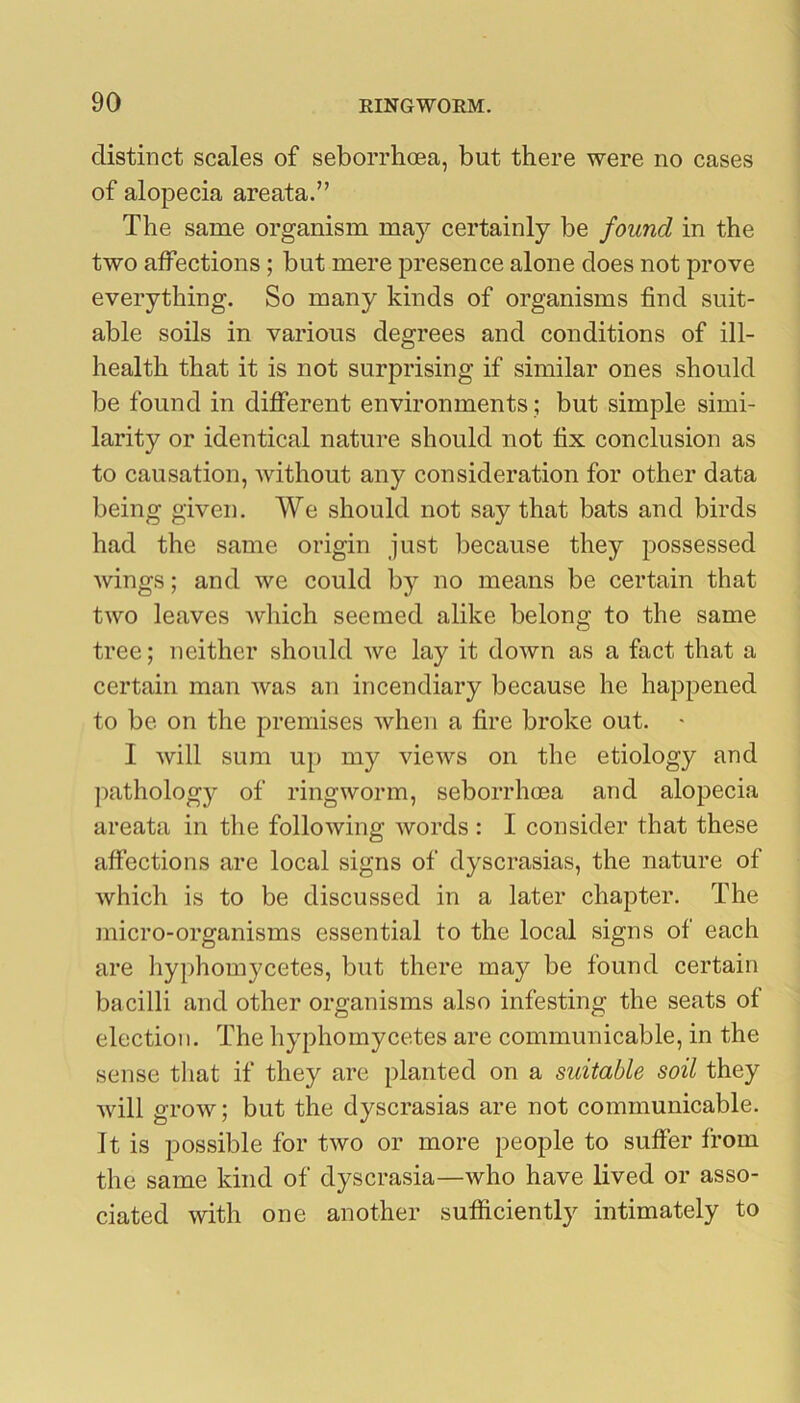 distinct scales of seborrhoea, but there were no cases of alopecia areata.” The same organism may certainly be found in the two affections; but mere presence alone does not prove everything. So many kinds of organisms find suit- able soils in various degrees and conditions of ill- health that it is not surprising if similar ones should be found in different environments; but simple simi- larity or identical nature should not fix conclusion as to causation, without any consideration for other data being given. We should not say that bats and birds had the same origin just because they possessed Avings; and we could by no means be certain that two leaves which seemed alike belong to the same tree; neither should Ave lay it doAvn as a fact that a certain man Avas an incendiary because he happened to be on the premises Avhen a fire broke out. • I Avill sum up my vieAvs on the etiology and pathology of ringworm, seborrhoea and alopecia areata in the folloAving Avords : I consider that these affections are local signs of dyscrasias, the nature of Avhich is to be discussed in a later chapter. The micro-organisms essential to the local signs of each are hyphomycetes, but there may be found certain bacilli and other organisms also infesting the seats of election. The hyphomycetes are communicable, in the sense tliat if they are planted on a suitable soil they Avill grow; but the dyscrasias are not communicable. It is possible for tAvo or more people to suffer from the same kind of dyscrasia—Avho have lived or asso- ciated with one another sufficient!}^ intimately to