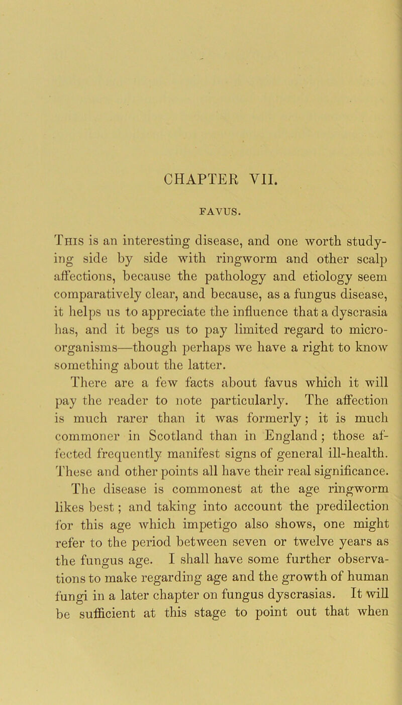 FAVUS. This is an interesting disease, and one worth study- ing side by side with ringworm and other scalp affections, because the pathology and etiology seem comparatively clear, and because, as a fungus disease, it helps us to appreciate the influence that a dyscrasia has, and it begs us to pay limited regard to micro- organisms—though perhaps we have a right to know something about the latter. There are a few facts about favus which it will pay the i-eader to note particularly. The affection is much rarer than it was formerly; it is much commoner in Scotland than in England ; those af- fected frequently manifest signs of general ill-health. These and other points all have their real significance. The disease is commonest at the age ringworm likes best; and taking into account the predilection ibr this age which impetigo also shows, one might refer to the period between seven or twelve years as the fungus age. I shall have some further observa- tions to make regarding age and the growth of human fungi in a later chapter on fungus dyscrasias. It wiU be sufficient at this stage to point out that when