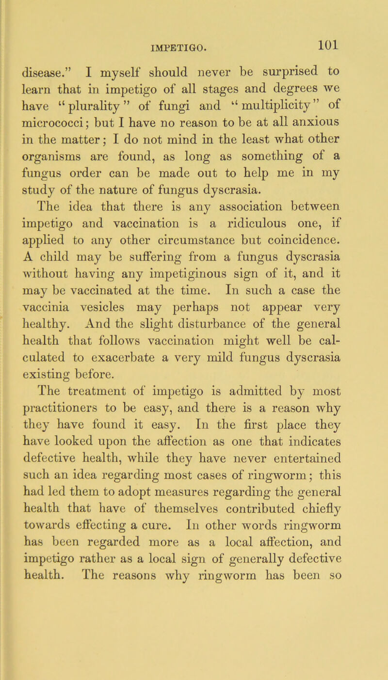 disease.” I myself should never be surprised to learn that in impetigo of all stages and degrees we have “ plurality ” of fungi and “ multiplicity ” of micrococci; but I have no reason to be at all anxious in the matter; I do not mind in the least what other organisms are found, as long as something of a fungus order can be made out to help me in my study of the nature of fungus dyscrasia. The idea that there is any association between impetigo and vaccination is a ridiculous one, if applied to any other circumstance but coincidence. A child may be suffering from a fungus dyscrasia without having any impetiginous sign of it, and it may be vaccinated at the time. In such a case the vaccinia vesicles may perhaps not appear very healthy. And the slight disturbance of the general health that follows vaccination might well be cal- culated to exacerbate a very mild fungus dyscrasia existing before. The treatment of impetigo is admitted by most practitioners to be easy, and there is a reason why they have found it easy. In the first place they have looked upon the affection as one that indicates defective health, while they have never entertained such an idea regarding most cases of ringworm; this had led them to adopt measures regarding the general health that have of themselves contributed chiefly towards effecting a cure. In other words ringworm has been regarded more as a local affection, and impetigo rather as a local sign of generally defective health. The reasons why ringworm has been so