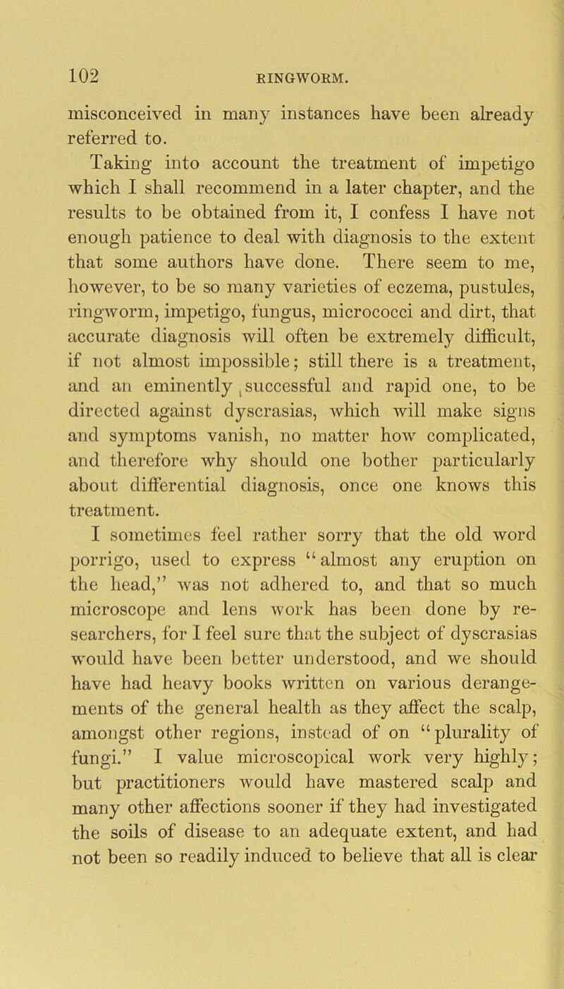 misconceived in many instances have been already referred to. Taking into account the treatment of impetigo which I shall recommend in a later chapter, and the results to be obtained from it, I confess I have not enough patience to deal with diagnosis to the extent that some authors have done. There seem to me, however, to be so many varieties of eczema, pustules, ringworm, impetigo, fungus, micrococci and dirt, that accurate diagnosis will often be extremely di£S.cult, if not almost impossible; still there is a treatment, and an eminently j successful and rapid one, to be directed against dyscrasias, which will make signs and symptoms vanish, no matter how complicated, and therefore why should one bother particularly about differential diagnosis, once one knows this treatment. I sometimes feel rather sorry that the old word porrigo, used to express “ almost any eruption on the head,” was not adhered to, and that so much microscope and lens work has been done by re- searchers, for I feel sure that the subject of dyscrasias would have been better understood, and we should have had heavy books written on various derange- ments of the general health as they affect the scalp, amongst other regions, instead of on “plurality of fungi.” I value microscopical work very highly; but practitioners Avould have mastered scalp and many other affections sooner if they had investigated the soils of disease to an adequate extent, and had not been so readily induced to believe that all is clear