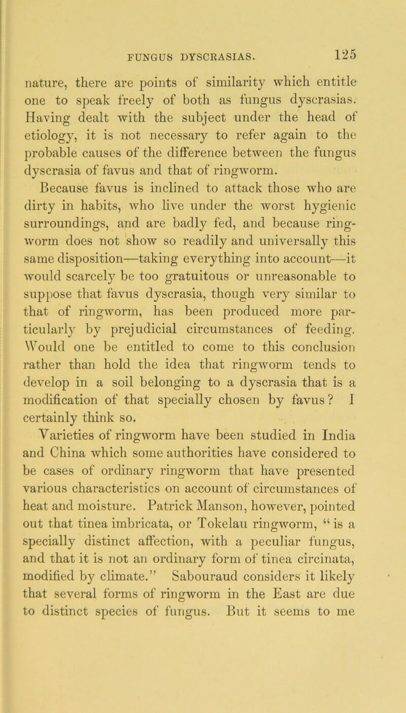 nature, there are points of similarity which entitle one to speak freely of both as fungus dyscrasias. Having dealt with the subject under the head of etiology, it is not necessary to refer again to the probable causes of the difference between the fungus dyscrasia of favus and that of ringworm. Because favus is inclined to attack those who are dirty in habits, who live under the worst hygienic surroundings, and are badly fed, and because ring- worm does not show so readily and universally this same disposition—taking everything into account—it would scarcely be too gratuitous or unreasonable to suppose that favus dyscrasia, though very similar to that of ringworm, has been produced more par- ticularly by prejudicial circumstances of feeding. Would one be entitled to come to this conclusion rather than hold the idea that ringworm tends to develop in a soil belonging to a dyscrasia that is a modification of that specially chosen by favus? I certainly think so. Varieties of ringworm have been studied in India and China which some authorities have considered to be cases of ordinary ringworm that have presented various characteristics on account of circumstances of heat and moisture. Patrick Manson, however, pointed out that tinea imbricata, or Tokelau ringworm, “is a specially distinct affection, with a peculiar fungus, and that it is not an ordinary form of tinea circinata, modified by chmate.” Sabouraud considers it likely that several forms of ringworm in the East are due to distinct species of fungus. But it seems to me