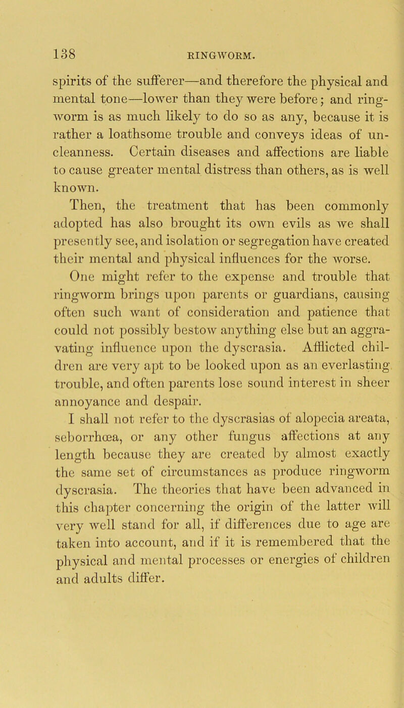 spirits of the sufferer—and therefore the physical and mental tone—lower than they were before; and ring- worm is as much likely to do so as any, because it is rather a loathsome trouble and conveys ideas of un- cleanness. Certain diseases and affections are liable to cause greater mental distress than others, as is well known. Then, the treatment that has been commonly adopted has also brought its own evils as we shall presently see, and isolation or segregation have created their mental and physical influences for the worse. One might refer to the expense and trouble that ringworm brings upon parents or guardians, causing often such want of consideration and patience that could not possibly bestow anything else but an aggra- vating influence upon the dyscrasia. Afflicted chil- dren are very apt to be looked upon as an everlasting- trouble, and often parents lose sound interest in sheer annoyance and despair. I shall not refer to the dyscrasias of aloj^ecia areata, seborrhcea, or any other fungus affections at any length because they are created by almost exactly the same set of circumstances as produce ringworm dyscrasia. The theories that have been advanced in this chapter concerning the origin of the latter will very well stand for all, if differences due to age are taken into account, and if it is remembered that the physical and mental processes or energies of children and adults differ.