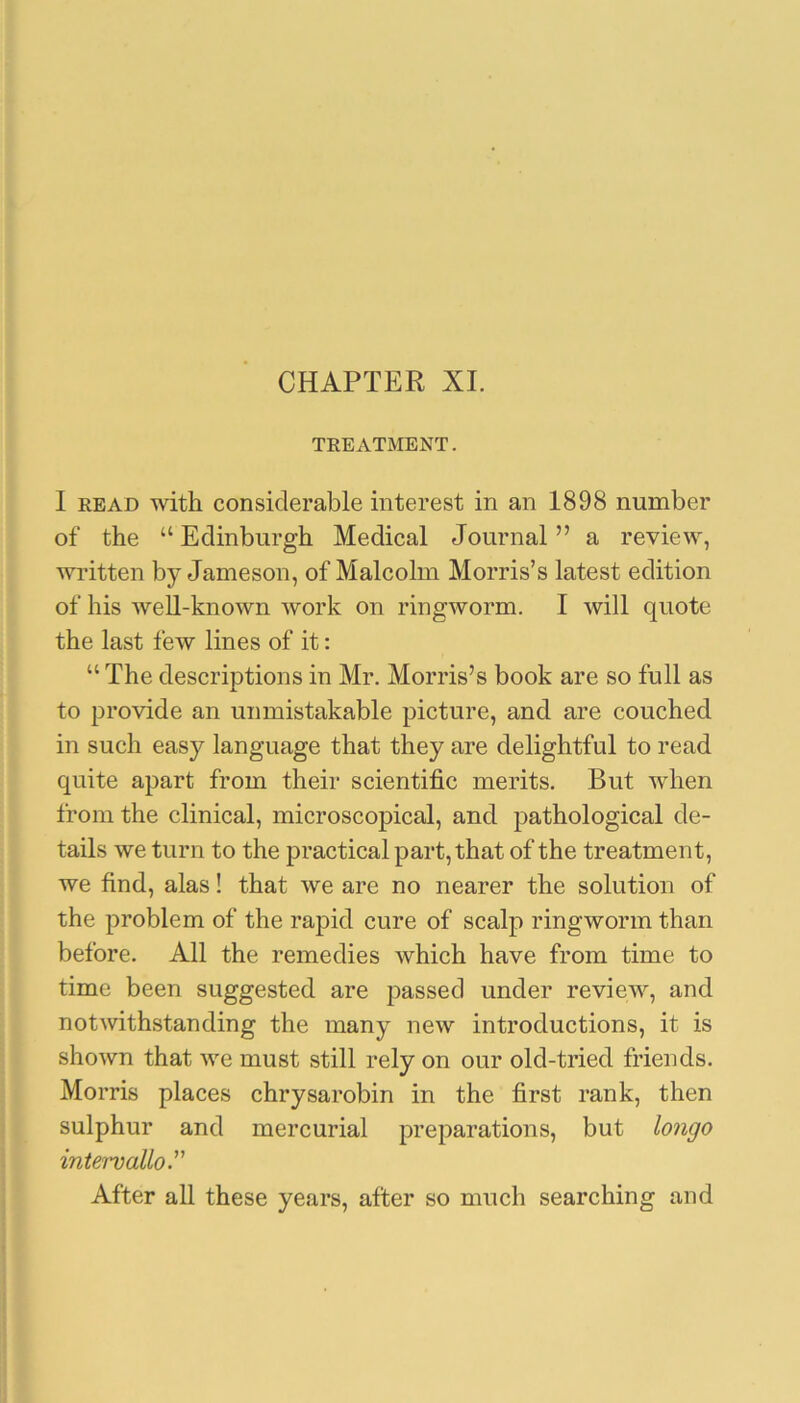 CHAPTER XL TREATMENT. I READ with considerable interest in an 1898 number of the “Edinburgh Medical Journal” a review, written by Jameson, of Malcolm Morris’s latest edition of his well-known work on ringworm. I will quote the last few lines of it: “ The descriptions in Mr. Morris’s book are so full as to provide an unmistakable picture, and are couched in such easy language that they are delightful to read quite apart from their scientific merits. But when from the clinical, microscopical, and pathological de- tails we turn to the practical part, that of the treatment, we find, alas! that we are no nearer the solution of the problem of the rapid cure of scalp ringworm than before. All the remedies which have from time to time been suggested are passed under review, and notAvithstanding the many new introductions, it is shown that Ave must still rely on our old-tried friends. Morris places chrysarobin in the first rank, then sulphur and mercurial preparations, but longo intervallo. After all these years, after so much searching and