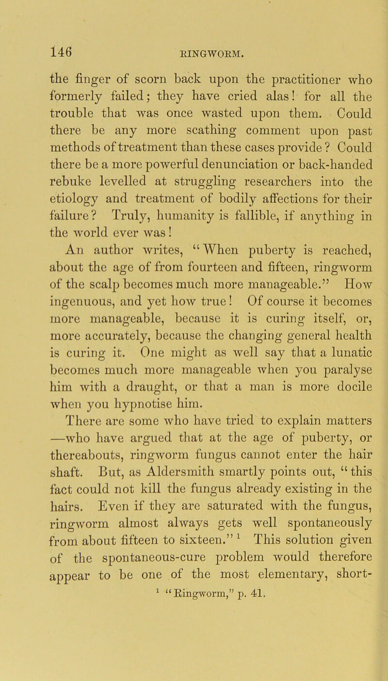 the finger of scorn back upon the practitioner who formerly failed; they have cried alas! for all the trouble that was once wasted upon them. Could there be any more scathing comment upon past methods of treatment than these cases provide ? Could there be a more powerful denunciation or back-handed rebuke levelled at struggling researchers into the etiology and treatment of bodily affections for their failure ? Truly, humanity is fallible, if anything in the world ever was! An author writes, “ When puberty is reached, about the age of from fourteen and fifteen, ringworm of the scalp becomes much more manageable.” How ingenuous, and yet how true! Of course it becomes more manageable, because it is curing itself, or, more accurately, because the changing general health is curing it. One might as well say that a lunatic becomes much more manageable when you paralyse him with a draught, or that a man is more docile when you hypnotise him. There are some who have tried to explain matters —who have argued that at the age of puberty, or thereabouts, ringworm fungus cannot enter the hair shaft. But, as Aldersmith smartly points out, “ this fact could not kill the fungus already existing in the hairs. Even if they are saturated with the fungus, ringworm almost always gets well spontaneously from about fifteen to sixteen.” ^ This solution given of the sjDontaneous-cure problem would therefore appear to be one of the most elementary, short- ^ “Eingworm,” p. 41.