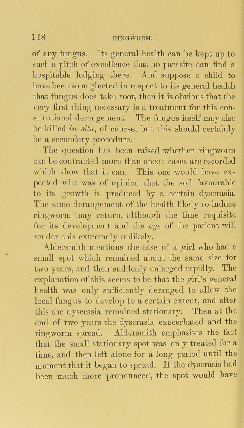 of any fungus. Its general health can he kept up to such a pitch of excellence that no parasite can find a hospitable lodging there. And suppose a child to have been so neglected in respect to its general health that fungus does take root, then it is obvious that the very first thing necessary is a treatment for this con- stitutional derangement. The fungus itself may also be killed in situ, of course, but this should certainly be a secondary procedure. The question has been raised whether ringworm can be contracted more than once : cases are recorded which shoAV that it can. This one would have ex- pected who was of opinion that the soil favourable to its growth is produced by a certain dyscrasia. The same derangement of the health likely to induce ringworm may return, although the time requisite for its development and the age of the patient will render this extremely unlikely. Aldersmith mentions the case of a girl who had a small spot Avhich remained about the same size for two years, and then suddenly enlarged rapidly. The explanation of this seems to be that the girl’s general health Avas only sufficiently deranged to allow the local fungus to develop to a certain extent, and after this the dyscrasia remained stationary. Then at the end of tAvo years the dyscrasia exacerbated and the ringAVorm spread. Aldersmith emphasises the fact that the small stationary spot was only treated for a time, and then left alone for a long period until the moment that it began to spread. If the dyscrasia had been much more pronounced, the spot would have