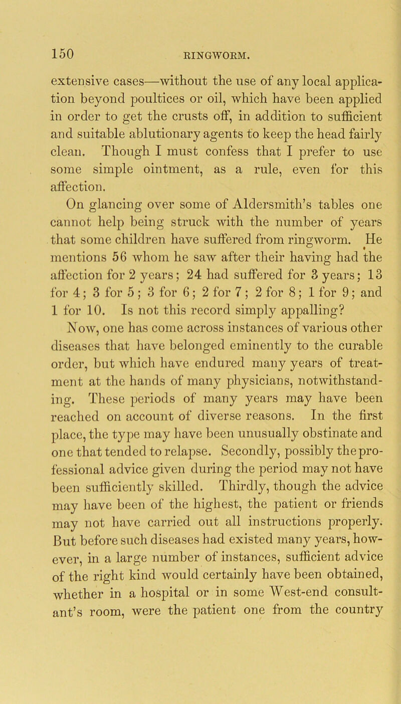 extensive cases—without the use of any local applica- tion beyond poultices or oil, which have been applied in order to get the crusts olF, in addition to sufficient and suitable ablution ary agents to keep the head fairly clean. Though I must confess that I prefer to use some simple ointment, as a rule, even for this affection. On glancing over some of Aldersmith’s tables one cannot help being struck with the number of years that some children have suffered from ringworm. He mentions 56 whom he saw after their having had the affection for 2 years; 24 had suffered for 3 years; 13 for 4; 3 for 5 ; 3 for 6; 2 for 7 ; 2 for 8; 1 for 9; and 1 for 10. Is not this record simply appalling? Now, one has come across instances of various other diseases that have belonged eminently to the curable order, but which have endured maii}^ years of treat- ment at the hands of many physicians, notwithstand- ing. These periods of many years may have been reached on account of diverse reasons. In the first place, the type may have been unusually obstinate and one that tended to relapse. Secondly, possibly the pro- fessional advice given during the period may not have been sufficiently skilled. Thirdly, though the advice may have been of the highest, the patient or friends may not have carried out all instructions properly. But before such diseases had existed many years, how- ever, in a large number of instances, sufficient advice of the right kind would certainly have been obtained, whether in a hospital or in some West-end consult- ant’s room, were the patient one from the country