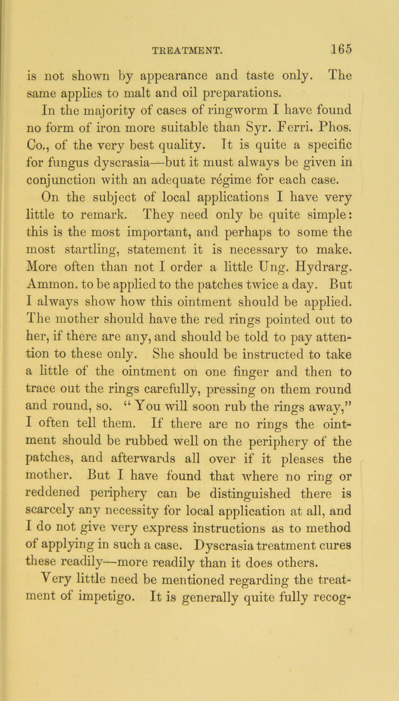 is not shown by appearance and taste only. The same applies to malt and oil preparations. In the majority of cases of ringworm I have found no form of hon more suitable than Syr. Ferri. Phos. Co., of the very best quality. It is quite a specific for fungus dyscrasia—but it must always be given in conjunction with an adequate regime for each case. On the subject of local applications I have very little to remark. They need only be quite simple: this is the most important, and perhaps to some the most startling, statement it is necessary to make. More often than not I order a little Ung. Hydrarg. Ammon, to be applied to the patches twice a day. But I always show how this ointment should be applied. The mother should have the red rings pointed out to her, if there are any, and should be told to pay atten- tion to these only. She should be instructed to take a little of the ointment on one finger and then to trace out the rings carefully, pressing on them round and round, so. “ You will soon rub the rings away,” I often tell them. If there are no rings the oint- ment should be rubbed well on the periphery of the patches, and afterwards all over if it pleases the mother. But I have found that where no ring or reddened periphery can be distinguished there is scarcely any necessity for local application at all, and I do not give very express instructions as to method of applying in such a case. Dyscrasia treatment cures these readily—more readily than it does others. Very little need be mentioned regarding the treat- ment of impetigo. It is generally quite fully recog-