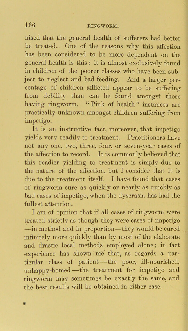 nised that the general health of suiferers had better be treated. One of the reasons why this affection has been considered to be more dependent on the general health is this: it is almost exclusively found in children of the poorer classes who have been sub- ject to neglect and bad feeding. And a larger per- centage of children afflicted appear to be suffering from debility than can be found amongst those having ringworm. “ Pink of health ” instances are practically unknown amongst children suffering from impetigo. It is an instructive fact, moreover, that impetigo yields very readily to treatment. Practitioners have not any one, two, three, four, or seven-year cases of the affection to record. It is commonly believed that this readier yielding to treatment is simjDly due to the nature of the affection, but I consider that it is due to the treatment itself. I have found that cases of ringworm cure as quickly or nearly as quickly as bad cases of impetigo, when the dyscrasia has had the fullest attention. I am of opinion that if all cases of ringworm were treated strictly as though they were cases of impetigo —in method and in projDortion—they would be cured infinitely more quickly than by most of the elaborate and drastic local methods employed alone; in fact experience has shown me that, as regards a par- ticular class of patient—the poor, ill-nourished, unhappy-homed—the treatment for impetigo and ringworm may sometimes be exactly the same, and the best results will be obtained in either case.