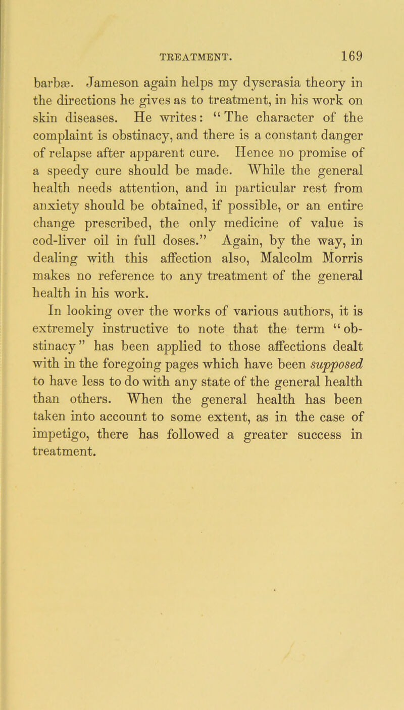 barbae. Jameson again helps my dyscrasia theory in the directions he gives as to treatment, in his work on skin diseases. He writes: “The character of the complaint is obstinacy, and there is a constant danger of relapse after apparent cure. Hence no promise of a speedy cure should be made. While the general health needs attention, and in particular rest from anxiety should be obtained, if possible, or an entire change prescribed, the only medicine of value is cod-liver oil in full doses.” Again, by the way, in dealing with this affection also, Malcolm Morris makes no reference to any treatment of the general health in his work. In looking over the works of various authors, it is extremely instructive to note that the term “ ob- stinacy” has been applied to those affections dealt with in the foregoing pages which have been supposed to have less to do with any state of the general health than others. When the general health has been taken into account to some extent, as in the case of impetigo, there has followed a greater success in treatment.