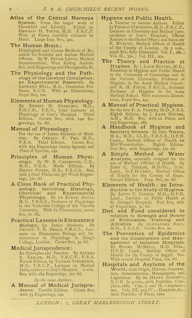 Atlas of the Central Nervous System. From the larger work of Hirschfeld and Leveille. Edited ,by Howard H. Tooth, M.D. F.R.C.P. With 37 Plates carefully coloured by Hand. Large Imp. 8vo, 40s. The Human Brain : blistological and Coarse Methods of Re- search for Students and Asylum Medical Officers. By W. Bevan Lewis, Medical Superintendent, West Riding Asylum. 8vo, with Engravings and Photographs, 8s. The Physiology and the Path- ology of the Cerebral Circulation: an Experimental Research. By Leonard Hill, M.B., Hunterian Pro- fessor, R.C.S. With 41 Illustrations, Royal 8vo, 12s. Elements of Human Physiology. By Ernest 11. Starling, M.D., F.R.C.P., F.R..S., Joint Lecturer on Physiology at Guy’s Hospital. Third Edition. Crown 8vo, with 140 En- gravings, 7s. 6d. Manual of Physiology: For the use of Junior Students of Medi- cine. By Gerald F. Yeo, M.D., F. R.S. Third Edition. Crown 8vo, with 254 Engravings (many figures), and Plate of Spectra, 14s. Principles of Human Physi- ology. By W. B. Carpenter, C.B., M.D., h'. R.S. Ninth Edition. By Henry Power, M.B., F.R.C.S. 8vo, with 3 .Steel Plates and 377 Wood Engrav- ings, 3IS. 6d. A Class Book of Practical Phy- siology, including Histology, Chemical and Experimental Physiology. By de Burgh Birch, M.D.. F.R.S.E., Professor of Phjsiology in the Yorkshire College of the Victoria University. With 62 Illustrations, crown 8vo, 6s. 6d. Practical Lessons in Elementary Biology, for Junior Students. By Peyton T. B. Beale, F.R.C.S., Lec- turer on Elementary Biology and De- monstrator in Physiology in King’s College, London. Crown 8vo, 3s. 6d. Medical Jurisprudence: Its Principles and Practice. By Alfred S. Taylor, M.D., F.R.C.P., F.R.S. Fourth Edition, by Thomas Stevenson, M.D., F.R.C.P., Lecturer on Medical Jurisprudence at Guy’s Hospital. 2 vols. 8vo, with 189 Engravings, 31s. 6d. By the same Authors. A Manual of Medical Jurispru- dence. Twelfth Edition. Crown 8vo, with 55 Engravings, 14s Hygiene and Public Health. A Treatise by various Authors. Edited by Thomas Stevenson, M. D. , F. R. C.P., Lecturer on Chemistry and Medical Juris- prudence at Guy’s Hospital; Official Analyst to the Home Office ; and Shirley F. Murphy, Medical Officer of liealth of the County of London. In 3 vols., royal 8vo, fully Illustrated. Vol. I., 28s.; Vol. II., 32s. ; Vol. HI., 20s. The Theory and Practice oi Hygiene. By J. Lane Notter, M.D., Examiner in Hygiene and Public Health in the University of Cambridge and in the Victoria University, Professor of Hygiene in the Army Medical .School; and R. H. Firth, F.R.C.S., Assistant Professor of Hygiene in the Army Medical School. With numerous Illustra- tions, Royal 8vo, 24s. A Manual of Practical Hygiene. By the late E. A. Parkes, M.D., F.R.S. Eighth Edition, by J. Lane Notter, A.M., M.D. 8vo, with lo Plates and 103 Engravings, i8s. A Handbook of Hygiene and Sanitary Science. By Geo. Wilson, M.A., M.D., LL.D., F.R.S.E., D.P.H. Camb., Medical Officer of Health for Mid-Warwickshire. Eighth Edition. Post 8vo, with Engravings, I2s. 6cl. A Simple Method of Water Analysis, especially designed for the use of Medical Officers of Health. By John C. Thresh, M.D.Vic., D.Sc. Lond., D.P.H.Camb., Medical Officer of Health for the County of Essex. Second Edition. Fcap. 8vo, 2s. 6d. Elements of Health : an Intro- duction to the Study of Hygiene. By Louis C. Parkes, M.D., D.P.H. Lond., Lecturer on Public Health at St. George’s Hospital. Post 8vo, with 27 Engravings, 3s. 6d. Diet and Food considered in relation to Strength and Power of Endurance, Training and Athletics. By Alexander Haig, M.D., F.R.C.P. Crown 8vo, 2s. The Prevention of Epidemics and the Construction and Man- agement of Isolation Hospitals. By Roger McNeill, M.D. Edin., D.P.H. Camb., Medical Officer of Health for the County of Argyll. 8vo. With several Plospital Plans, los. 6d. Hospitals and Asylums of the World; their Origin, History, Construc- tion, Administration, Management, and Legislation. By Sir Henry Burdett, K.C.B. In 4 vols., with Portfolio. Com- plete, i68s. Vols. I. and II.—Asylums: 90s. Vols. III. and IV.—Hospitals,&c., with Portfolio of Plans, 120s.