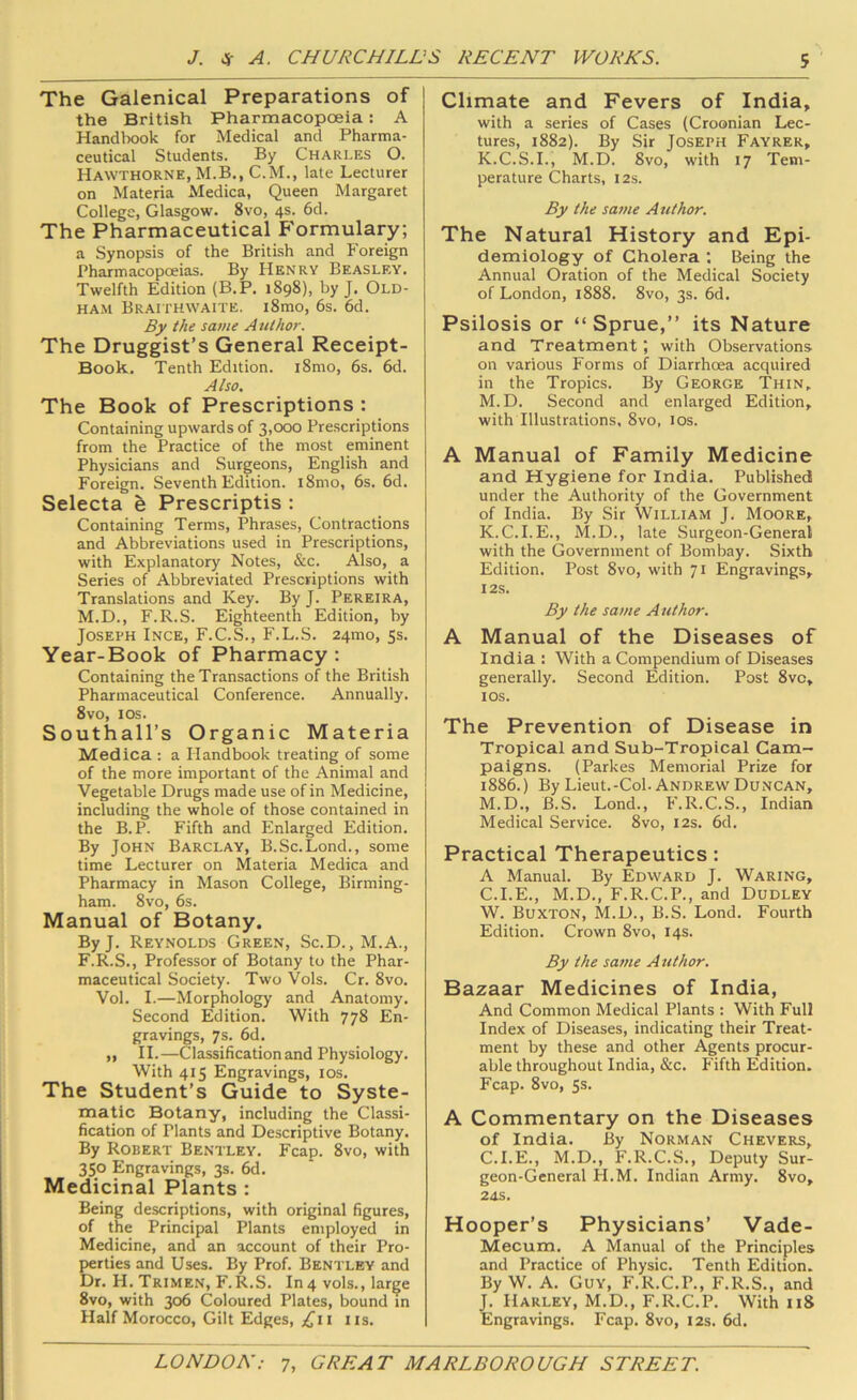 The Galenical Preparations of the British Pharmacopoeia: A Handbook for Medical and Pharma- ceutical Students. By Charles O. Hawthorne, M.B., C.M., late Lecturer on Materia Medica, Queen Margaret College, Glasgow. 8vo, 4s. 6d. The Pharmaceutical Formulary; a Synopsis of the British and P'oreign Pharmacopoeias. By Henrv Beasley. Twelfth Edition {B.P. 1898), by J. Old- HA.M Braithwaite. i8mo, 6s. 6d. By the same A uthor. The Druggist’s General Receipt- Book, Tenth Edition. i8mo, 6s. 6d. Also. The Book of Prescriptions : Containing upwards of 3,000 Prescriptions from the Practice of the most eminent Physicians and Surgeons, English and Foreign. Seventh Edition. i8mo, 6s. 6d. Selecta h Prescriptis : Containing Terms, Phrases, Contractions and Abbreviations used in Prescriptions, with Explanatory Notes, &c. Also, a Series of Abbreviated Prescriptions with Translations and Key. By J. Pereira, M.D., F.R.S. Eighteenth Edition, by Joseph Ince, F.C.S., F.L.S. 24mo, 5s. Year-Book of Pharmacy: Containing the Transactions of the British Pharmaceutical Conference. Annually. 8vo, los. Southall’s Organic Materia Medica : a Handbook treating of some of the more important of the Animal and Vegetable Drugs made use of in Medicine, including the whole of those contained in the B.P. Fifth and Enlarged Edition. By John Barclay, B.Sc.Lond., some time Lecturer on Materia Medica and Pharmacy in Mason College, Birming- ham. 8vo, 6s. Manual of Botany. ByJ. Reynolds Green, Sc.D., M.A., F.R.S., Professor of Botany to the Phar- maceutical Society. Two Vols. Cr. 8vo. Vol. I.—Morphology and Anatomy. Second Edition. With 778 En- gravings, 7s. 6d. ,, II.—Classification and Physiology. With 415 Engravings, los. The Student’s Guide to Syste- matic Botany, including the Classi- fication of Plants and Descriptive Botany. By Robert Bentley, Fcap. 8vo, with 350 Engravings, 3s. 6d. Medicinal Plants : Being descriptions, with original figures, of the Principal Plants employed in Medicine, and an account of their Pro- perties and Uses. By Prof. Bentley and Dr. H. Trimen, F.R.S, In4 vols., large 8vo, with 306 Coloured Plates, bound in Half Morocco, Gilt Edges, £11 ns. Climate and Fevers of India, with a series of Cases (Croonian Lec- tures, 1882). By Sir Joseph Fayrer, K.C.S.I., M.D. Svo, with 17 Tem- perature Charts, 12s. By the same Author. The Natural History and Epi- demiology of Cholera ; Being the Annual Oration of the Medical Society of London, i888. 8vo, 3s. 6d. Psilosis or “Sprue,” its Nature and Treatment; with Observations on various Forms of Diarrhoea acquired in the Tropics. By George Thin. M.D. Second and enlarged Edition, with Illustrations, Svo, los. A Manual of Family Medicine and Hygiene for India. Published under the Authority of the Government of India. By Sir William J. Moore, K.C.I.E., M.D., late Surgeon-General with the Government of Bombay. Sixth Edition. Post Svo, with Ji Engravings, I2S. By the same Author. A Manual of the Diseases of India : With a Compendium of Diseases generally. Second Edition. Post 8vc, lOS. The Prevention of Disease in Tropical and Sub-Tropical Cam- paigns. (Parkes Memorial Prize for 1886.) By Lieut.-Col. Andrew Duncan, M.D., B.S. Lond., F.R.C.S., Indian Medical Service. Svo, 12s. 6d. Practical Therapeutics: A Manual. By Edward J. Waring, C.I.E., M.D., F.R.C.P., and Dudley W. Buxton, M.D., B.S. Lond. Fourth Edition. Crown Svo, 14s. By the same Author. Bazaar Medicines of India, And Common Medical Plants : With Full Index of Diseases, indicating their Treat- ment by these and other Agents procur- able throughout India, &c, P'ifth Edition. Fcap. Svo, Ss. A Commentary on the Diseases of India. By Norman Chevers, C.I.E., M.D., P'.R.C.S., Deputy Sur- geon-General PI.M. Indian Army. Svo, 2dS. Hooper’s Physicians’ Vade- Mecum. A Manual of the Principles and Practice of Physic. Tenth Edition. By W. A. Guy, F.R.C.P., F.R.S., and J, Harley, M.D., F.R.C.P. With 118 Engravings. Fcap. Svo, 12s. fid.