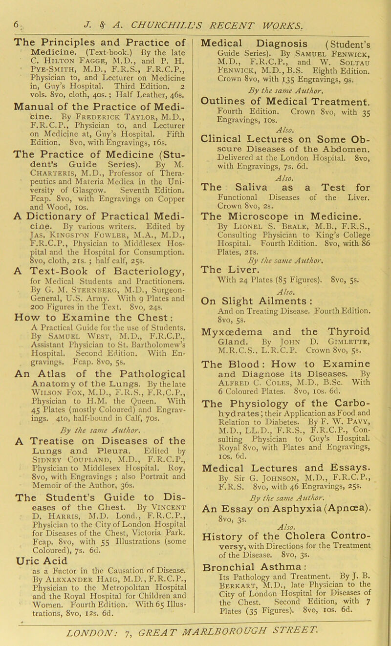 The Principles and Practice of Medicine. (Text-book.) fiy the late C. Hilton Fagge, M.D., and P. H. ■ Pye-Smith, M.D., F.R.S., F.R.C.P., Physician to, and Lecturer on Medicine in, Guy’s Hospital. Third Edition. 2 vols. 8vo, cloth, 40s.; Half Leather, 46s. Manual of the Practice of Medi- cine. By Frederick Taylor, M.D., F.R.C.P., Physician to, and Lecturer on Medicine at, Guy’s Hospital. Fifth Edition. 8vo, with Engravings, i6s. The Practice of Medicine (Stu- dent’s Guide Series). By M. Charteris, M.D., Professor of Thera- peutics and Materia Medica in the Uni- versity of Glasgow. Seventh Edition. Fcap. 8VO, with Engravings on Copper and Wood, los. A Dictionary of Practical Medi- cine. By various writers. Edited by Jas. Kingston Fowler, M.A., M.D., F.R.C.P., Physician to Middlesex Hos- pital and the Hospital for Consumption. 8vo, cloth, 2IS. ; half calf, 25s. A Text-Book of Bacteriology, for Medical Students and Practitioners. By G. M. Sterniierg, M.D., Surgeon- General, U.S. Army. With 9 Plates and 200 Figures in the Text. 8vo, 24s. How to Examine the Chest: A Practical Guide for the use of Students. By Samuel West, M.D., F.R.C.P., Assistant Physician to St. Bartholomew’s Hospital. Second Edition. With En- gravings. Fcap. 8vo, 5s. An Atlas of the Pathological Anatomy of the Lungs. By the late Wilson Fox, M.D., F.R.S., F.R.C.P., Physician to H.M. the Queen. With 45 Plates (mostly Coloured) and Engrav- ings. 4to, half-bound in Calf, 70s. By the same Author. A Treatise on Diseases of the Lungs and Pleura. Edited by Sidney Coupland, M.D., F.R.C.P., Physician to Middlesex Hospital. Roy. 8vo, with Engravings ; also Portrait and Memoir of the Author, 36s. The Student’s Guide to Dis- eases of the Chest. By Vincent D. Harris, M.D. Lond., F. R.C.P., Physician to the City of London Hospital for Diseases of the Chest, Victoria Park. Fcap. 8vo, with 55 Illustrations (some Coloured), 7s. 6d. Uric Acid as a Factor in the Causation of Disease. By Alexander Haig, M.D., F.R.C.P., Physician to the Metropolitan Hospital and the Royal Hospital for Children and Women. Fourth Edition. With 65 Illus- trations, 8vo, 12s. 6d. Medical Diagnosis (Student’s Guide Series). By Samuel Fenwick, M.D., F.R.C.P., and W. Soltau Fenwick, M.D.,B.S. Eighth Edition. Crown 8vo, with 135 Engravings, 9s, By the same Author. Outlines of Medical Treatment. Fourth Edition. Crown 8vo, with 35 Engravings, los. Also. Clinical Lectures on Some Ob- scure Diseases of the Abdomen. Delivered at the London Hospital. 8vo, with Engravings, 7s. 6d. Also. The Saliva as a Test for Functional Diseases of the Liver. Crown 8vo, 2s. The Microscope in Medicine. By Lionel S. Beale, M.B., F.R.S., Consulting Physician to King’s College Hospital. Fourth Edition. 8vo, with 86 Plates, 2IS. By the same A uthor. The Liver. With 24 Plates (85 Figures). 8vo, 5s. Also. On Slight Ailments : And on Treating Disease. Fourth Edition. 8vo, Ss. Myxoedema and the Thyroid Gland. By John D. Gimlette, M.R.C.S., L.R.C.P. Crown 8vo, 5s. The Blood: How to Examine and Diagnose its Diseases. By Alfred C. Coles, M.D., B.Sc. With 6 Coloured Plates. 8vo, los. 6d. The Physiology of the Carbo- hydrates ; their Application as Food and Relation to Diabetes. By F. W. Pavy, M.D., LL.D., F.R.S., F.R.C.P., Con- sulting Physician to Guy’s Hospital. Royal 8vo, with Plates and Engravings, I os. 6d. Medical Lectures and Essays. By Sir G. Johnson, M.D., F.R.C.P., F.R.S. 8vo, with 46 Engravings, 25s. By the same Author. An Essay on Asphyxia (Apnoea). 8vo, 3s. Also. History of the Cholera Contro- versy, with Directions for the Treatment of the Disease. 8vo, 3s. Bronchial Asthma: Its Pathology and Treatment. By J. B. Berkart, M.D., late Physician to the City of London Hospital for Diseases of the Chest. Second Edition, with 7 Plates (35 Figures). 8vo, los. 6d.