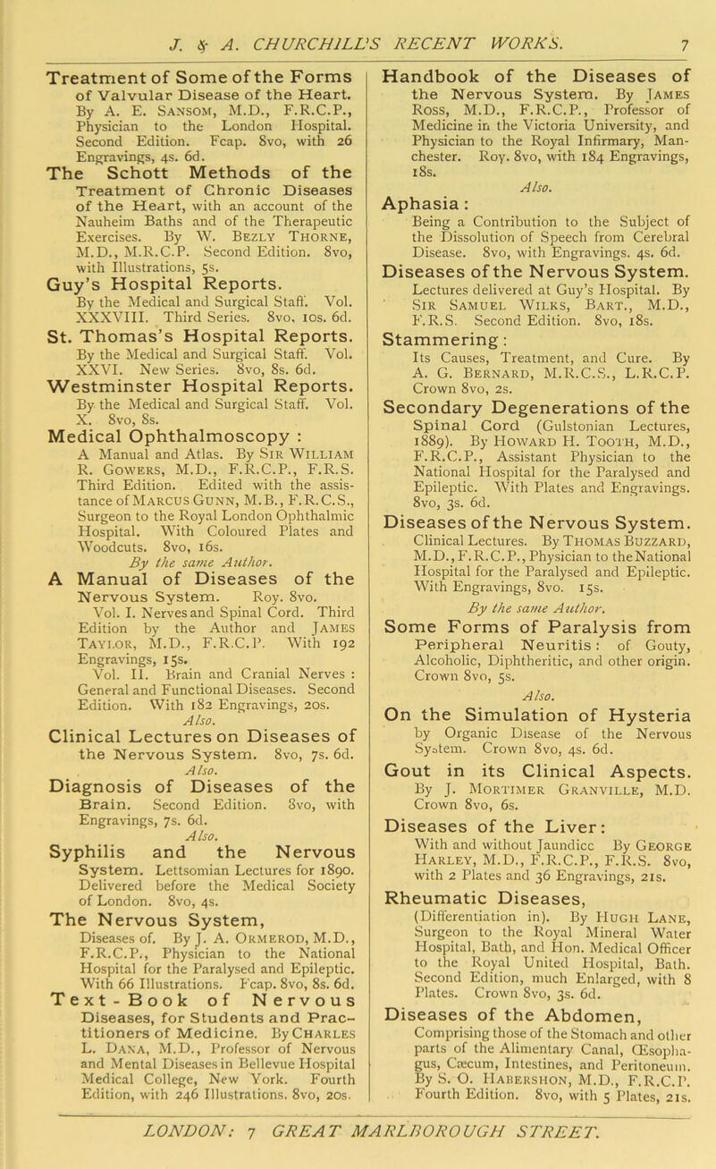 Treatment of Some of the Forms of Valvular Disease of the Heart. By A. E. Sansom, M.D., F.R.C.P., Physician to the London Hospital. Second Edition. Fcap. 8vo, with 26 Engravings, 4s. 6d. The Schott Methods of the Treatment of Chronic Diseases of the Heart, with an account of the Nauheim Baths and of the Therapeutic Exercises. By W. Bezly Thorne, M.D., M.R.C.P. Second Edition. 8vo, with Illustrations, 5s. Guy’s Hospital Reports. By the Medical and Surgical Stall'. Vol. XXXVIII. Third Series. 8vo, los. 6d. St. Thomas’s Hospital Reports. By the Medical and Surgical Staff. Vol. XXVI. New Series. 8vo, 8s. 6d. Westminster Hospital Reports. By the Medical and Surgical Staff. Vol. X. 8vo, 8s. Medical Ophthalmoscopy : A Manual and Atlas. By Sir 'William R. Gowers, M.D., F.R.C.P., F.R.S. Third Edition. Edited with the assis- tance of Marcus Gunn, M.B., P'.R.C.S., Surgeon to the Royal London Ophthalmic Hospital. With Coloured Plates and Woodcuts. 8vo, 16s. By the same Attihor. A Manual of Diseases of the Nervous System. Roy. 8vo. Vol. I. Nerves and Spinal Cord. Third Edition by the Author and James Taylor, M.D., F.R.C.P. With 192 Engravings, 15s. Vol. 11. Brain and Cranial Nerves : General and Functional Diseases. Second Edition. With 182 Engravings, 20s. Also. Clinical Lectures on Diseases of the Nervous System. 8vo, 7s. 6d. Also. Diagnosis of Diseases of the Brain. Second Edition. 8vo, with Engravings, 7s. 6d. Also. Syphilis and the Nervous System. Lettsomian Lectures for 1890. Delivered before the Medical Society of London. 8vo, 4s. The Nervous System, Diseases of. By J. A. Ormerod, M.D., F.R.C.P., Physician to the National Hospital for the Paralysed and Epileptic. With 66 Illustrations. Fcap. 8vo, 8s. 6d. Text-Book of Nervous Diseases, for Students and Prac- titioners of Medicine. By Charles L. Dana, M.D., Professor of Nervous and Mental Diseases in Bellevue Hospital Medical College, New York. Fourth Edition, with 246 Illustrations, 8vo, 20s. Handbook of the Diseases of the Nervous System. By James Ross, M.D., F.R.C.P., Professor of Medicine in the Victoria University, and Physician to the Royal Infirmary, Man- chester. Roy. 8vo, with 184 Engravings, 18s. Also. Aphasia: Being a Contribution to the Subject of the Dissolution of Speech from Cerebral Disease. 8vo, with Engravings. 4s. 6d. Diseases of the Nervous System. Lectures delivered at Guy’s Hospital. By Sir Samuel Wilks, Bart., M.D., F.R.S. Second Edition. 8vo, i8s. Stammering: Its Causes, Treatment, and Cure. By A. G. Bernard, M.R.C.S., L.R.C.P. Crown 8vo, 2s. Secondary Degenerations of the Spinal Cord (Gulstonian Lectures, 1889). By PIoward H. Tooth, M.D., F.R.C.P., Assistant Physician to the National Hospital for the Paralysed and Epileptic. With Plates and Engravings. 8vo, 3s. 6d. Diseases of the Nervous System. Clinical Lectures. By Thomas Buzzard, M.D.,F.R.C.P., Physician to theNational Hospital for the Paralysed and Epileptic. With Engravings, 8vo. 15s. By the same Author. Some Forms of Paralysis from Peripheral Neuritis: of Gouty, Alcoholic, Diphtheritic, and other origin. Crown 8vo, 5s. Also. On the Simulation of Hysteria by Organic Disease of the Nervous Syotem. Crown 8vo, 4s. 6d. Gout in its Clinical Aspects. By J. Mortimer Granville, M.D. Crown 8vo, 6s. Diseases of the Liver; With and without Jaundice By George Harley, M.D., F.R.C.P., F.R.S. 8vo, with 2 Plates and 36 Engravings, 21s. Rheumatic Diseases, (Differentiation in). By Hugh Lane, Surgeon to the Royal Mineral Water Hospital, Bath, and Hon. Medical Officer to the Royal United Hospital, Bath. Second Edition, much Enlarged, with 8 Plates. Crown 8vo, 3s. 6d. Diseases of the Abdomen, Comprising those of the Stomach and other parts of the Alimentary Canal, CEsoplia- gus, Ctecum, Intestines, and Peritoneum. By S. O. Habershon, M.D., F.R.C.P. Fourth Edition. 8vo, with 5 Plates, 21s.