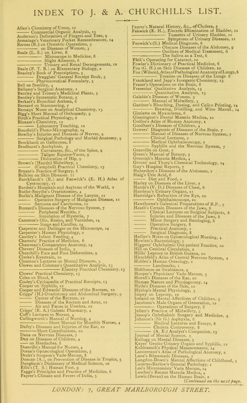 INDEX TO J. & A. CHURCHILL’S LIST Allen’s Chemistry of XJrine, 12 Commercial Organic Analysis, 13 Anderson’s Deformities of Fingers and Toes, 9 Armatage’s Veterinary Pocket Remembrancer, 14 Barnes (R.) on Obstetric Operations, 3 on Diseases of Women, 3 Beale (L. S.) on Liver, 6 Microscope in Medicine, 6 Slight Ailments, 6 Urinary and Renal Derangements, 12 Beale (P. T. B.) on Elementary Biology, 2 Beasley’s Book of Prescriptions, 5 Druggists’ General Receipt Book, 5 Pharmaceutical Formulary, 5 Bell on Sterility, 4 Bellamy’s Surgical Anatomy, i Bentley and Trimen’s Medicinal Plants, 5 Bentley’s Systematic Botany, 5 Berkart’s Bronchial Asthma, 6 Bernard on Stammering, 7 Bemays’ Notes on Analytical Chemistry, 13 Bigg’s Short Manual of Orthopaedy, 9 Birch’s Practical Physiology, 2 Bloxam’s Chemistry, 12 Laboratory Teaching, 12 Bousfield's Photo-Micrography, 14 Bowlby’s Injuries and Diseases of Nerves, 9 Surgical Pathology and Morbid Anatomy, 9 Brockbank on Gallstones, 8 Brodhurst’s Anchylosis, 9 Curvatures, &c., of the Spine, 9 Talipes Equino-Varus, 9 Dislocation of Hip, 9 Brown’s (Haydn) Midwifery, 3 (Campbell) Practical Chemistry, 13 Bryant’s Practice of Surgery, 8 Bulkley on Skin Diseases, ii Burckhardt’s (E.) and Fenwick’s (E. H.) Atlas of Cystoscopy, ti Burdett’s Hospitals and Asylums of the World, 2 Butler-Smj'the’s Ovariotomies, 4 Butlin’s Malignant Disease of the Larynx, ii Operative Surgery of Malignant Disease, ii Sarcoma and Carcinoma, 11 Buzzard’s Diseases of the Nervous System, 7 Peripheral Neuritis, 7 Simulation of Hysteria, 7 Cameron’s Oils, Resins, and Varnishes, 14 Soaps and Candles, 14 Carpenter and Dallinger on the Microscope, 14 Carpenter’s Human Physiology, 2 Cautley’s Infant Feeding, 4 Charteris’ Practice of Medicine, 6 Chauveau’s Comparative Anatomy, 14 Chevers’ Diseases of India, 5 Churchill’s Face and Foot Deformities, 9 Clarke’s Eyestrain, 10 Clouston’s Lectures on Mental Diseases, 3 Clowes and Coleman’s Quantitative Analysis, 13 Elmntry Practical Chemistry, 13 Clowes’ Practical Chemistry, 13 Coles on Blood, 6 Cooley’s Cyclopaedia of Practical Receipts, 13 Cooper on Syphilis, 12 Cooper and Edwards’ Diseases of the Rectum, 12 Cripps’ (H.) Ovariotomy and Abdominal Surgery, 9 Cancer of the Rectum, 12 Diseases of the Rectum and Anus, 12 Air and Faeces in Urethra, 12 Cripps’ (R. A.) Galenic Pharmacy, 4 Cufrs Lectures to Nurses, 4 Cullingworth's Manual of Nursing, 4 Short Manual for Monthly Nurses, 4 Dalby’s Diseases and Injuries of the Ear, 10 Short Contributions, 10 Dana on Nervous Diseases, 7 Day on Diseases of Children, 4 on Headaches, 8 Domville’s Manual for Nurses, 4 Doran’s Gynaecological Operations, 3 Druitt’s Surgeon’s Vade-Mecum, 8 Duncan (A.), on Prevention of Disease in Tropics, 5 Dunglison’s Dictionary of Medical Science, la Ellis.s(T. S.) Human Foot, 9 Fagge’s Principles and Practice of Medicine, 6 Fayrer’s Climate and Fevers of India, 5 Fayrer’s Natural History, &c., of Cholera, s Fenwick (E. H.), Electric Illumination of Bladder, ir Tumours of Urinary Bladder, 11 Symptoms of Urinary Diseases, ii Fenwick’s (S.) Medical Diagnosis, 6 Obscure Diseases of the Abdomen, 9 Outlines of Medical Treatment, 6 The Saliva as a Test, 6 Fink’s Operating for Cataract, 10 Fowler’s Dictionary of Practical Medicine, 6 Fox (G. H.) on Skin Diseases of Children, lo F ox (Wilson), At las ofPathological Anatomy of Lungs, 6 Treatise on Diseases of the Lungs 6 Frankland and Japp’s Inorganic Chemistry, 13 Fraser's Operations on the Brain, 8 Fresenius’ Qualitative Analysis, 13 Quantitative Analysis, 13 Galabin’s Diseases of Women, 3 Manual of Midwifery, 3 Gardner’s Bleaching, Dyeing, and Calico Printing, 14 —; Brewing, Distilling, and Wine Manuf., 14 Gimlette on Myxoedema, 6 Glassington’s Dental Materia Medica, 10 Codlee’s Atlas of Human Anatomy, i Goodhart’s Diseases of Children, 4 Gowers’ Diagnosis of Diseases of the Brain, 7 Manual of Diseases of Nervous System, 7 Clinical Lectures, 7 Medical Ophthalmoscopy, 7 — Syphilis and the Nervous System, 7 Granville on Gout. 7 Green’s Manual of Botany, 5 Greenish’s Materia Medica, 4 Groves’ and Thorp’s Chemical Technology, 14 Guy’s Hospital Reports, 7 Habershon’s Diseases of the Abdomen, 7 Haig’s Uric Acid, 6 Diet and Food, 2 Harley on Diseases of the Liver, 7 Harris’s (V. D.) Diseases of Chest, 6 Harrison’s Urinary Organs, 11 Hartridge’s Refraction of the Eye, 10 Ophthalmoscope, 10 Hawthorne’s Galenical Preparations of B.P., 5 Heath’s Certain Diseases of the Jaws, 8 Clinical Lectures on Surgical Subjects, 8 Injuries and Disea.ses of the Jaws, 8 Minor Surgery and Bandaging, 8 Operative Surgery, 8 Practical Anatomy, i Surgical Diagnosis, 8 Hellier's Notes on Gynaecological Nursing, 4 Hewlett’s Bacteriology, 3 Higgens’ Ophthalinic Out-patient Practice, 10 Hill on Cerebral Circulation, 2 Hillis’ Leprosy in British Guiana, 10 Hirschfeld’s Atlas of Central Nervous System, z Holden’s Human Osteology, i Landmarks, i Holthouse on Strabismus, g Hooper’s Physicians’ Vade-Mecum, 5 Hovell’s Diseases of the Ear, lo Human Nature and Physiognomy, 14 Hyde’s Diseases of the Skin, 10 Hyslop’s Mental Physiology, 3 Impey on Leprosy, 10 Ireland on Mental Affections of Children, 3 Jacobson's Male Organs of Generation, 12 Operations of Surgery, 8 Jellett’s Practice of Midwifery, 3 Jessop’s Ophthalmic Surgery and Medicine, 9 Johnson’s (Sir G.) Asphyxia, 6 Medical Lectures and Essays, 6 Cholera Controversy, 6 (A. E.) Analyst’s Companion, 13 Journal of Mental Science. 3 Kellogg on Mental Diseases, 3 Keyes' Genito-Urinary Organs and Syphilis, 12 Kohlrausch's Physical Measurements, 14 Lancereaux's Atlas of Pathological Anatomy, 2 Lane’s Rheumatic Diseases, 7 Langdon-Down's Mental Affections of Childhood, 3 Lazarus-Barlow’s General Pathology, i Lee’s Microtomists’ Vade Mecum, 14 Lescher’s Recent Materia Medicag 4 Lewis (Bevan) on the Human Brain, 2 [Continued on the next page.